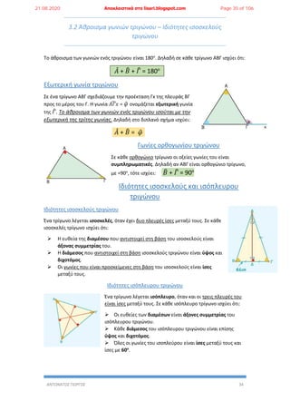 ΑΝΤΩΝΑΤΟΣ ΓΙΩΡΓΟΣ 34
3.2 Άθροισμα γωνιών τριγώνου – Ιδιότητες ισοσκελούς
τριγώνου
Το άθροισμα των γωνιών ενός τριγώνου είναι 180ο
. Δηλαδή σε κάθε τρίγωνο ΑΒΓ ισχύει ότι:
𝐴̂ + 𝛣̂ + 𝛤̂ = 180ο
Εξωτερική γωνία τριγώνου
Σε ένα τρίγωνο ΑΒΓ σχεδιάζουμε την προέκταση Γx της πλευράς ΒΓ
προς το μέρος του Γ. Η γωνία 𝛢𝛤𝑥̂ = 𝜑̂ ονομάζεται εξωτερική γωνία
της 𝛤̂. Το άθροισμα των γωνιών ενός τριγώνου ισούται με την
εξωτερική της τρίτης γωνίας. Δηλαδή στο διπλανό σχήμα ισχύει:
𝐴̂ + 𝛣̂ = 𝜑̂
Γωνίες ορθογωνίου τριγώνου
Σε κάθε ορθογώνιο τρίγωνο οι οξείες γωνίες του είναι
συμπληρωματικές. Δηλαδή αν ΑΒΓ είναι ορθογώνιο τρίγωνο,
με =90ο
, τότε ισχύει: 𝛣̂ + 𝛤̂ = 90ο
Ιδιότητες ισοσκελούς και ισόπλευρου
τριγώνου
Ιδιότητες ισοσκελούς τριγώνου
Ένα τρίγωνο λέγεται ισοσκελές, όταν έχει δυο πλευρές ίσες μεταξύ τους. Σε κάθε
ισοσκελές τρίγωνο ισχύει ότι:
 Η ευθεία της διαμέσου που αντιστοιχεί στη βάση του ισοσκελούς είναι
άξονας συμμετρίας του.
 Η διάμεσος που αντιστοιχεί στη βάση ισοσκελούς τριγώνου είναι ύψος και
διχοτόμος.
 Οι γωνίες που είναι προσκείμενες στη βάση του ισοσκελούς είναι ίσες
μεταξύ τους.
Ιδιότητες ισόπλευρου τριγώνου
Ένα τρίγωνο λέγεται ισόπλευρο, όταν και οι τρεις πλευρές του
είναι ίσες μεταξύ τους. Σε κάθε ισόπλευρο τρίγωνο ισχύει ότι:
 Οι ευθείες των διαμέσων είναι άξονες συμμετρίας του
ισόπλευρου τριγώνου.
 Κάθε διάμεσος του ισόπλευρου τριγώνου είναι επίσης
ύψος και διχοτόμος.
 Όλες οι γωνίες του ισοπλεύρου είναι ίσες μεταξύ τους και
ίσες με 60ο
.
21.08.2020 Αποκλειστικά στο lisari.blogspot.com Page 35 of 106
 