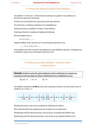 ΑΝΤΩΝΑΤΟΣ ΓΙΩΡΓΟΣ 1
7.1 Θετικοί και Αρνητικοί αριθμοί (Ρητοί Αριθμοί)
Τα σύμβολα «+» (συν) και «-» (πλην) λέγονται πρόσημα και χωρίζουν τους αριθμούς σε
θετικούς και αρνητικούς αντίστοιχα.
Το 0 δεν είναι ούτε θετικός ούτε αρνητικός και δεν έχει πρόσημο.
Στους θετικούς, το πρόσημο μπορούμε να το παραλείψουμε.
Ομόσημοι λέγονται οι αριθμοί που έχουν το ίδιο πρόσημο
Ετερόσημοι λέγονται οι αριθμοί με διαφορετικό πρόσημο
Φυσικοί αριθμοί είναι οι :
0, 1, 2, 3, 4, 5, …………
Ακέραιοι αριθμοί είναι οι φυσικοί με τους αντίστοιχους αρνητικούς τους:
………, -3, -2, -1, 0, 1, 2, 3, ….....
Ρητοί αριθμοί είναι όλοι οι γνωστοί μας αριθμοί έως τώρα, δηλαδή οι φυσικοί, τα κλάσματα και
οι δεκαδικοί, μαζί με τους αντίστοιχους αρνητικούς τους.
7.2 Απόλυτη τιμή Ρητού αριθμού – Αντίθετοι Ρητοί –
Σύγκριση ρητών
Ορισμός: Απόλυτη τιμή ενός ρητού αριθμού α είναι η απόσταση του σημείου με
τετμημένη α από την αρχή του άξονα, δηλαδή από το 0. Συμβολίζεται με |𝛼|
Πχ |+2| = 2 |-4| = 4 |0| = 0
Δυο αριθμοί ονομάζονται αντίθετοι, όταν είναι ετερόσημοι και έχουν την ίδια απόλυτη τιμή. Ο
αντίθετος του x είναι ο –x.
Μεγαλύτερος ρητός, είναι αυτός που βρίσκεται δεξιότερα στον άξονα.
Όλοι οι θετικοί ρητοί είναι μεγαλύτεροι από το μηδέν και τους αρνητικούς.
Μεγαλύτερος από δυο θετικούς ρητούς, είναι αυτός με την μεγαλύτερη απόλυτη τιμή.
Μεγαλύτερος από δυο αρνητικούς ρητούς, είναι αυτός με την μικρότερη απόλυτη τιμή.
21.08.2020 Αποκλειστικά στο lisari.blogspot.com Page 38 of 106
 