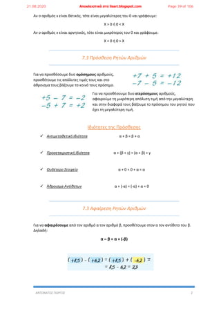ΑΝΤΩΝΑΤΟΣ ΓΙΩΡΓΟΣ 2
Αν ο αριθμός x είναι θετικός, τότε είναι μεγαλύτερος του 0 και γράφουμε:
X > 0 ή 0 < X
Αν ο αριθμός x είναι αρνητικός, τότε είναι μικρότερος του 0 και γράφουμε:
X < 0 ή 0 > X
7.3 Πρόσθεση Ρητών Αριθμών
Για να προσθέσουμε δυο ομόσημους αριθμούς,
προσθέτουμε τις απόλυτες τιμές τους και στο
άθροισμα τους βάζουμε το κοινό τους πρόσημο.
Για να προσθέσουμε δυο ετερόσημους αριθμούς,
αφαιρούμε τη μικρότερη απόλυτη τιμή από την μεγαλύτερη
και στην διαφορά τους βάζουμε το πρόσημου του ρητού που
έχει τη μεγαλύτερη τιμή.
Ιδιότητες της Πρόσθεσης
 Αντιμεταθετική Ιδιότητα α + β = β + α
 Προσεταιριστική Ιδιότητα α + (β + γ) = (α + β) + γ
 Ουδέτερο Στοιχείο α + 0 = 0 + α = α
 Άθροισμα Αντίθετων α + (-α) = (-α) + α = 0
7.3 Αφαίρεση Ρητών Αριθμών
Για να αφαιρέσουμε από τον αριθμό α τον αριθμό β, προσθέτουμε στον α τον αντίθετο του β.
Δηλαδή:
α – β = α + (-β)
21.08.2020 Αποκλειστικά στο lisari.blogspot.com Page 39 of 106
 