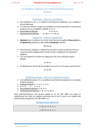 ΑΝΤΩΝΑΤΟΣ ΓΙΩΡΓΟΣ 3
1.2 Πρόσθεση, Αφαίρεση και Πολλαπλασιασμός φυσικών
αριθμών
Πρόσθεση – Ιδιότητες πρόσθεσης
 Στην πρόσθεση α + β = γ , οι αριθμοί α και β λέγονται προσθετέοι, ενώ ο αριθμός γ
λέγεται άθροισμα.
 Το 0 λέγεται ουδέτερο στοιχείο της πρόσθεσης και όταν προστεθεί σε έναν φυσικό
αριθμό α, δεν τον μεταβάλλει. Δηλαδή α + 0 = α
 Αντιμεταθετική Ιδιότητα: α + β = β + α
 Προσεταιριστική Ιδιότητα: (α + β) + γ = α + (β + γ)
Αφαίρεση – Ιδιότητες αφαίρεσης
 Αφαίρεση είναι οι πράξη με την οποία, όταν δίνονται δυο αριθμοί Μ (μειωτέος) και
Α (αφαιρετέος), βρίσκουμε έναν αριθμό Δ (διαφορά). Δηλαδή
Μ – Α = Δ
 Στους φυσικούς αριθμούς, ο αφαιρετέος (Α) πρέπει να είναι μικρότερος ή ίσος με
τον μειωτέο (Μ). Διαφορετικά δεν μπορεί να γίνει η αφαίρεση στους φυσικούς
αριθμούς
 Το 0, όταν βρίσκεται στη θέση του αφαιρετέου (Α), είναι ουδέτερο στοιχείο.
Δηλαδή
α – 0 = α
 Αν αφαιρέσουμε από ένα φυσικό αριθμό τον εαυτό του, τότε έχουμε αποτέλεσμα 0
α – α = 0
Πολλαπλασιασμός – Ιδιότητες πολλαπλασιασμού
 Στον πολλαπλασιασμό α ∙ β = γ, οι αριθμοί α και β λέγονται παράγοντες και ο αριθμός
γ λέγεται γινόμενο.
 Ουδέτερο Στοιχείο: α ∙ 1 = α ή 1 ∙ α = α
 α ∙ 0 = 0 ή 0 ∙ α = 0
 Αντιμεταθετική Ιδιότητα: α ∙ β = β ∙ α
 Προσεταιριστική Ιδιότητα: α ∙ (β ∙ γ) = (α ∙ β) ∙ γ
Όταν πολλαπλασιάζουμε έναν φυσικό αριθμό με το 10, 100, 1000 κ.ο.κ αρκεί να
προσθέσουμε στο τέλος του αριθμού αντίστοιχα ένα 0, δυο 0, τρία 0 κ.ο.κ δηλαδή όσα
μηδενικά έχει ο παράγοντας 10, 100, 1000 κ.ο.κ
ΕΠΙΜΕΡΙΣΤΙΚΗ ΙΔΙΟΤΗΤΑ
α ∙ (β + γ) = α ∙ β + α ∙ γ
α ∙ (β - γ) = α ∙ β - α ∙ γ
21.08.2020 Αποκλειστικά στο lisari.blogspot.com Page 4 of 106
 