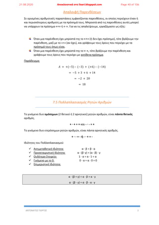 ΑΝΤΩΝΑΤΟΣ ΓΙΩΡΓΟΣ 3
Απαλοιφή Παρενθέσεων
Σε ορισμένες αριθμητικές παραστάσεις εμφανίζονται παρενθέσεις, οι οποίες περιέχουν έναν ή
και περισσότερους αριθμούς με τα πρόσημά τους. Μπροστά από τις παρενθέσεις αυτές μπορεί
να υπάρχουν τα πρόσημα «+» ή «-». Για να τις απαλείψουμε, εργαζόμαστε ως εξής:
Όταν μια παρένθεση έχει μπροστά της το «+» (ή δεν έχει πρόσημο), τότε βγάζουμε την
παρένθεση, μαζί με το «+» (αν έχει), και γράφουμε τους όρους που περιέχει με τα
πρόσημά τους όπως είναι.
Όταν μια παρένθεση έχει μπροστά της το «-», τότε βγάζουμε την παρένθεση και
γράφουμε τους όρους που περιέχει με αντίθετα πρόσημα.
Παράδειγμα:
𝛢 = +(−5) – (−3) + (+6) – (−14)
= −5 + 3 + 6 + 14
= −2 + 20
= 18
7.5 Πολλαπλασιασμός Ρητών Αριθμών
Το γινόμενο δυο ομόσημων (2 θετικοί ή 2 αρνητικοί) ρητών αριθμών, είναι πάντα θετικός
αριθμός.
+ ∙ + = + και - ∙ - = +
Το γινόμενο δυο ετερόσημων ρητών αριθμών, είναι πάντα αρνητικός αριθμός.
+ ∙ - = - ή - ∙ + = -
Ιδιότητες του Πολλαπλασιασμού
 Αντιμεταθετική Ιδιότητα: α ∙ β = β ∙ α
 Προσεταιριστική Ιδιότητα: α ∙ (β ∙γ) = (α ∙ β) ∙ γ
 Ουδέτερο Στοιχείο: 1 ∙ α = α ∙ 1 = α
 Γινόμενο με το 0: 0 ∙ α = α ∙ 0 = 0
 Επιμεριστική Ιδιότητα:
α ∙ (β + γ) = α ∙ β + α ∙ γ
α ∙ (β - γ) = α ∙ β - α ∙ γ
21.08.2020 Αποκλειστικά στο lisari.blogspot.com Page 40 of 106
 
