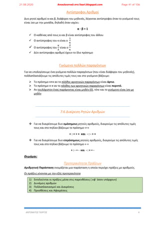 ΑΝΤΩΝΑΤΟΣ ΓΙΩΡΓΟΣ 4
Αντίστροφοι Αριθμοί
Δυο ρητοί αριθμοί α και β, διάφοροι του μηδενός, λέγονται αντίστροφοι όταν το γινόμενό τους
είναι ίσο με την μονάδα, δηλαδή όταν ισχύει:
α ∙ β = 1
 Ο καθένας από τους α και β είναι αντίστροφος του άλλου
 Ο αντίστροφος του κ είναι ο
1
κ
 Ο αντίστροφος του
κ
λ
είναι ο
𝜆
κ
 Δύο αντίστροφοι αριθμοί έχουν το ίδιο πρόσημο
Γινόμενο πολλών παραγόντων
Για να υπολογίσουμε ένα γινόμενο πολλών παραγόντων (που είναι διάφοροι του μηδενός),
πολλαπλασιάζουμε τις απόλυτες τιμές τους και στο γινόμενο βάζουμε:
 Το πρόσημο «+» αν το πλήθος αρνητικών παραγόντων είναι άρτιο.
 Το πρόσημο «-» αν το πλήθος των αρνητικών παραγόντων είναι περιττό.
 Αν τουλάχιστον ένας παράγοντας είναι μηδέν (0), τότε και το γινόμενο είναι ίσο με
μηδέν
7.6 Διαίρεση Ρητών Αριθμών
 Για να διαιρέσουμε δυο ομόσημους ρητούς αριθμούς, διαιρούμε τις απόλυτες τιμές
τους και στο πηλίκο βάζουμε το πρόσημο «+»
+ : + = + και - : - = +
 Για να διαιρέσουμε δυο ετερόσημους ρητούς αριθμούς, διαιρούμε τις απόλυτες τιμές
τους και στο πηλίκο βάζουμε το πρόσημο «-»
+ : - = - και - : + = -
Θυμάμαι:
Προτεραιότητα Πράξεων
Αριθμητική Παράσταση ονομάζεται μια παράσταση η οποία περιέχει πράξεις με αριθμούς.
Οι πράξεις γίνονται με την εξής προτεραιότητα
1) Εκτελούνται οι πράξεις μέσα στις παρενθέσεις ( εφ’ όσον υπάρχουν)
2) Δυνάμεις αριθμών
3) Πολλαπλασιασμοί και Διαιρέσεις
4) Προσθέσεις και Αφαιρέσεις
21.08.2020 Αποκλειστικά στο lisari.blogspot.com Page 41 of 106
 