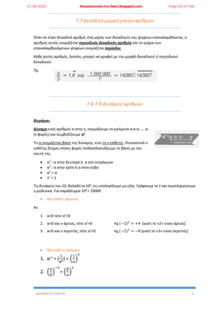 ΑΝΤΩΝΑΤΟΣ ΓΙΩΡΓΟΣ 5
7.7 Δεκαδική μορφή ρητών αριθμών
Όταν σε έναν δεκαδικό αριθμό, ένα μέρος των δεκαδικών του ψηφίων επαναλαμβάνεται, ο
αριθμός αυτός ονομάζεται περιοδικός δεκαδικός αριθμός και το τμήμα των
επαναλαμβανόμενων ψηφίων ονομάζεται περίοδος.
Κάθε ρητός αριθμός, λοιπόν, μπορεί να γραφεί με την μορφή δεκαδικού ή περιοδικού
δεκαδικού
Πχ.
7.8-7.9 Δυνάμεις αριθμών
Θυμάμαι:
Δύναμη ενός αριθμού α στην ν, ονομάζουμε το γινόμενο α∙α∙α……∙α
(ν φορές) και συμβολίζουμε αν
Το α ονομάζεται βάση της δύναμης, ενώ το ν εκθέτης. Ουσιαστικά ο
εκθέτης δείχνει πόσες φορές πολλαπλασιάζουμε τη βάση με τον
εαυτό της.
 α2
: α στην δευτέρα ή α στο τετράγωνο
 α3
: α στην τρίτη ή α στον κύβο
 α1
= α
 1v
= 1
Τις δυνάμεις του 10, δηλαδή το 10v
, τις υπολογίζουμε ως εξής. Γράφουμε το 1 και συμπληρώνουμε
v μηδενικά. Για παράδειγμα 104
= 10000
 Με εκθέτη φυσικό
Αν
1. α>0 τότε αν
>0
2. α<0 και ν άρτιος, τότε αν
>0 πχ (−2)2
= +4 (γιατί το «2» είναι άρτιος)
3. α<0 και ν περιττός, τότε αν
<0 πχ (−2)3
= −8 (γιατί το «3» είναι περιττός)
 Με εκθέτη ακέραιο
1. α-ν
= (
1
𝜶 𝝂
) = (
1
𝛼
)
𝜈
2. (
𝛼
𝛽
)
−𝜈
= (
𝛽
𝛼
)
𝜈
21.08.2020 Αποκλειστικά στο lisari.blogspot.com Page 42 of 106
 