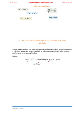 ΑΝΤΩΝΑΤΟΣ ΓΙΩΡΓΟΣ 6
Ιδιότητες Δυνάμεων
7.10 Τυποποιημένη μορφή μικρών και μεγάλων δεκαδικών
αριθμών
Όπως οι μεγάλοι αριθμοί, έτσι και οι πολύ μικροί μπορούν να γραφούν σε τυποποιημένη μορφή
α ∙ 10ν
, όπου α είναι ένας δεκαδικός αριθμός με ακέραιο μέρος μεγαλύτερο ή ίσο του 1 και
μικρότερο του 10 και ω φυσικό αριθμό.
Δηλαδή:
21.08.2020 Αποκλειστικά στο lisari.blogspot.com Page 43 of 106
 