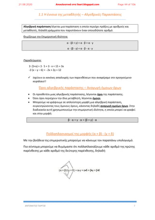 ΑΝΤΩΝΑΤΟΣ ΓΙΩΡΓΟΣ 7
1.1 Η έννοια της μεταβλητής – Αλγεβρικές Παραστάσεις
Αλγεβρική παράσταση λέγεται μια παράσταση η οποία περιέχει πράξεις με αριθμούς και
μεταβλητές, δηλαδή γράμματα που παριστάνουν έναν οποιοδήποτε αριθμό.
Θυμίζουμε την Επιμεριστική Ιδιότητα:
α ∙ (β + γ) = α ∙ β + α ∙ γ
α ∙ (β - γ) = α ∙ β - α ∙ γ
Παραδείγματα:
3∙ (5+x) = 3 ∙ 5 + 3 ∙ x = 15 + 3x
-2∙(x – y – 6) = - 2x + 2y + 12
 Ισχύουν οι κανόνες απαλοιφής των παρενθέσεων που αναφέραμε στο προηγούμενο
κεφάλαιο!!
Όροι αλγεβρικής παράστασης – Αναγωγή όμοιων όρων
 Οι προσθετέοι μιας αλγεβρικής παράστασης, λέγονται όροι της παράστασης.
 Όσοι όροι περιέχουν την ίδια μεταβλητή, λέγονται όμοιοι
 Μπορούμε να γράψουμε σε απλούστερη μορφή μια αλγεβρική παράσταση,
συγκεντρώνοντας τους όμοιους όρους, κάνοντας δηλαδή αναγωγή ομοίων όρων. Στην
διαδικασία αυτή χρησιμοποιούμε την επιμεριστική ιδιότητα, η οποία μπορεί να γραφεί
και στην μορφή:
β ∙ α + γ ∙ α = (β + γ) ∙ α
Πολλαπλασιασμοί της μορφής (α + β) ∙ (γ + δ)
Με την βοήθεια της επιμεριστικής μπορούμε να κάνουμε τον παραπάνω υπολογισμό.
Πιο σύντομα μπορούμε να θυμόμαστε ότι πολλαπλασιάζουμε κάθε αριθμό της πρώτης
παρένθεσης με κάθε αριθμό της δεύτερης παρένθεσης, δηλαδή:
21.08.2020 Αποκλειστικά στο lisari.blogspot.com Page 44 of 106
 