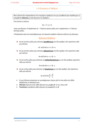 ΑΝΤΩΝΑΤΟΣ ΓΙΩΡΓΟΣ 8
1.2 Εξισώσεις α’ βαθμού
Μια ισότητα δυο παραστάσεων που περιέχουν αριθμούς και μια μεταβλητή (για παράδειγμα x)
ονομάζεται εξίσωση με έναν άγνωστο τον αριθμό x.
Έτσι λοιπόν η ισότητα
3x – 7 = x + 5
είναι μια εξίσωση. Η παράσταση 3x – 7 λέγεται πρώτο μέλος και η παράσταση x + 5 λέγεται
δεύτερο μέλος.
Η διαδικασία κατά την οποία βρίσκουμε τον άγνωστο αριθμό x λέγεται επίλυση της εξίσωσης.
Ιδιότητες Πράξεων
Αν και στα δυο μέλη μιας ισότητας προσθέσουμε τον ίδιο αριθμό, τότε προκύπτει πάλι
μια ισότητα
Αν α=β τότε α + γ = β + γ
Αν και στα δυο μέλη μιας ισότητας αφαιρέσουμε τον ίδιο αριθμό, τότε προκύπτει πάλι
μια ισότητα
Αν α=β τότε α – γ = β – γ
Αν και τα δυο μέλη μιας ισότητας τα πολλαπλασιάσουμε με τον ίδιο αριθμό, προκύπτει
πάλι μια ισότητα
Αν α=β τότε α ∙ γ = β ∙ γ
Αν και τα δυο μέλη μιας ισότητας τα διαιρέσουμε με τον ίδιο αριθμό, τότε προκύπτει
πάλι μια ισότητα
Αν α=β τότε
𝛼
𝛾
=
𝛽
𝛾
 Σε μια εξίσωση μπορούμε να «μεταφέρουμε» όρους από το ένα μέλος στο άλλο
αλλάζοντας το πρόσημό τους.
 Αδύνατη εξίσωση είναι κάθε εξίσωση της μορφής 0 ∙ x = α , όπου α≠0
 Ταυτότητα ονομάζεται κάθε εξίσωση της μορφής 0 ∙ x = 0
21.08.2020 Αποκλειστικά στο lisari.blogspot.com Page 45 of 106
 