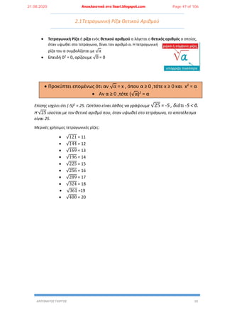 ΑΝΤΩΝΑΤΟΣ ΓΙΩΡΓΟΣ 10
2.1Τετραγωνική Ρίζα Θετικού Αριθμού
 Τετραγωνική Ρίζα ή ρίζα ενός θετικού αριθμού α λέγεται ο θετικός αριθμός ο οποίος,
όταν υψωθεί στο τετράγωνο, δίνει τον αριθμό α. Η τετραγωνική
ρίζα του α συμβολίζεται με √α
 Επειδή 02 = 0, ορίζουμε √0 = 0
 Προκύπτει επομένως ότι αν √α = x , όπου α ≥ 0 ,τότε x ≥ 0 και x2
= α
 Αν α ≥ 0 ,τότε (√α)2
= α
Επίσης ισχύει ότι (-5)2 = 25. Ωστόσο είναι λάθος να γράψουμε √25 = -5 , διότι -5 < 0.
Η √25 ισούται με τον θετικό αριθμό που, όταν υψωθεί στο τετράγωνο, το αποτέλεσμα
είναι 25.
Μερικές χρήσιμες τετραγωνικές ρίζες:
 √121 = 11
 √144 = 12
 √169 = 13
 √196 = 14
 √225 = 15
 √256 = 16
 √289 = 17
 √324 = 18
 √361 =19
 √400 = 20
21.08.2020 Αποκλειστικά στο lisari.blogspot.com Page 47 of 106
 