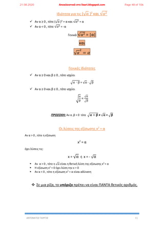 ΑΝΤΩΝΑΤΟΣ ΓΙΩΡΓΟΣ 11
Ιδιότητα για τις (√α )2 και √α2
 Αν α ≥ 0 , τότε (√α )2 = α και √α2 = α
 Αν α < 0 , τότε √α2 = -α
Γενικά √α2 = |α|
και
√ 𝛼
2
= 𝛼
Γενικές Ιδιότητες
 Αν α ≥ 0 και β ≥ 0 , τότε ισχύει
√α ∙ β = √α ∙ √β
 Αν α ≥ 0 και β ≥ 0 , τότε ισχύει
√
α
β
=
√α
√β
ΠΡΟΣΟΧΗ: Αν α ,β > 0 τότε √𝛂 + 𝛃 ≠ √ 𝛂 + √𝛃
Οι λύσεις της εξίσωσης x2
= α
Αν α > 0 , τότε η εξίσωση
x2
= α
έχει λύσεις τις:
x = √α ή x = - √α
 Αν α > 0 , τότε η √α είναι η θετική λύση της εξίσωσης x2
= α
 Η εξίσωση x2
= 0 έχει λύση την x = 0
 Αν α < 0 , τότε η εξίσωση x2
= α είναι αδύνατη
 Σε μια ρίζα, το υπόριζο πρέπει να είναι ΠΑΝΤΑ θετικός αριθμός.
21.08.2020 Αποκλειστικά στο lisari.blogspot.com Page 48 of 106
 