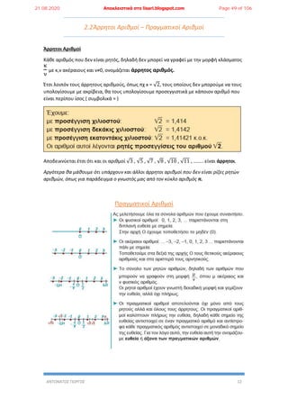 ΑΝΤΩΝΑΤΟΣ ΓΙΩΡΓΟΣ 12
2.2Άρρητοι Αριθμοί – Πραγματικοί Αριθμοί
Άρρητοι Αριθμοί
Κάθε αριθμός που δεν είναι ρητός, δηλαδή δεν μπορεί να γραφεί με την μορφή κλάσματος
κ
ν
με κ,ν ακέραιους και ν≠0, ονομάζεται άρρητος αριθμός.
Έτσι λοιπόν τους άρρητους αριθμούς, όπως πχ x = √2, τους οποίους δεν μπορούμε να τους
υπολογίσουμε με ακρίβεια, θα τους υπολογίσουμε προσεγγιστικά με κάποιον αριθμό που
είναι περίπου ίσος ( συμβολικά ≈ )
Αποδεικνύεται έτσι ότι και οι αριθμοί √3 , √5 , √7 , √8 , √10 , √11 , …….. είναι άρρητοι.
Αργότερα θα μάθουμε ότι υπάρχουν και άλλοι άρρητοι αριθμοί που δεν είναι ρίζες ρητών
αριθμών, όπως για παράδειγμα ο γνωστός μας από τον κύκλο αριθμός π.
Πραγματικοί Αριθμοί
21.08.2020 Αποκλειστικά στο lisari.blogspot.com Page 49 of 106
 