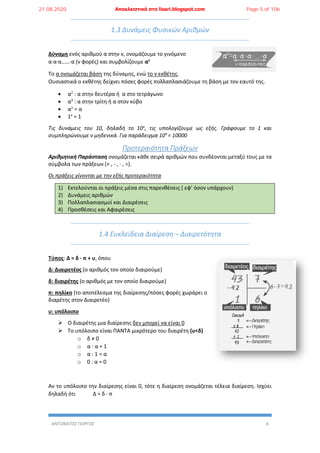 ΑΝΤΩΝΑΤΟΣ ΓΙΩΡΓΟΣ 4
1.3 Δυνάμεις Φυσικών Αριθμών
Δύναμη ενός αριθμού α στην ν, ονομάζουμε το γινόμενο
α∙α∙α……∙α (ν φορές) και συμβολίζουμε αν
Το α ονομάζεται βάση της δύναμης, ενώ το ν εκθέτης.
Ουσιαστικά ο εκθέτης δείχνει πόσες φορές πολλαπλασιάζουμε τη βάση με τον εαυτό της.
 α2
: α στην δευτέρα ή α στο τετράγωνο
 α3
: α στην τρίτη ή α στον κύβο
 α1
= α
 1v
= 1
Τις δυνάμεις του 10, δηλαδή το 10v
, τις υπολογίζουμε ως εξής. Γράφουμε το 1 και
συμπληρώνουμε v μηδενικά. Για παράδειγμα 104
= 10000
Προτεραιότητα Πράξεων
Αριθμητική Παράσταση ονομάζεται κάθε σειρά αριθμών που συνδέονται μεταξύ τους με τα
σύμβολα των πράξεων (+ , - , ∙ , ÷).
Οι πράξεις γίνονται με την εξής προτεραιότητα
1) Εκτελούνται οι πράξεις μέσα στις παρενθέσεις ( εφ’ όσον υπάρχουν)
2) Δυνάμεις αριθμών
3) Πολλαπλασιασμοί και Διαιρέσεις
4) Προσθέσεις και Αφαιρέσεις
1.4 Ευκλείδεια Διαίρεση – Διαιρετότητα
Τύπος: Δ = δ ∙ π + υ, όπου
Δ: Διαιρετέος (ο αριθμός τον οποίο διαιρούμε)
δ: διαιρέτης (ο αριθμός με τον οποίο διαιρούμε)
π: πηλίκο (το αποτέλεσμα της διαίρεσης/πόσες φορές χωράρει ο
διαρέτης στον Διαιρετέο)
υ: υπόλοιπο
 Ο διαιρέτης μια διαίρεσης δεν μπορεί να είναι 0
 Το υπόλοιπο είναι ΠΑΝΤΑ μικρότερο του διαιρέτη (υ<δ)
o δ ≠ 0
o α : α = 1
o α : 1 = α
o 0 : α = 0
Αν το υπόλοιπο την διαίρεσης είναι 0, τότε η διαίρεση ονομάζεται τέλεια διαίρεση. Ισχύει
δηλαδή ότι Δ = δ ∙ π
21.08.2020 Αποκλειστικά στο lisari.blogspot.com Page 5 of 106
 