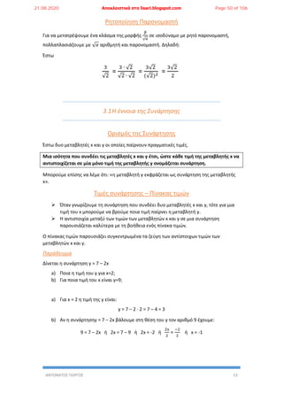 ΑΝΤΩΝΑΤΟΣ ΓΙΩΡΓΟΣ 13
Ρητοποίηση Παρονομαστή
Για να μετατρέψουμε ένα κλάσμα της μορφής
β
√α
σε ισοδύναμο με ρητό παρονομαστή,
πολλαπλασιάζουμε με √ 𝛼 αριθμητή και παρονομαστή. Δηλαδή:
Έστω
3
√2
=
3 ∙ √2
√2 ∙ √2
=
3√2
(√2)2 =
3√2
2
3.1Η έννοια της Συνάρτησης
Ορισμός της Συνάρτησης
Έστω δυο μεταβλητές x και y οι οποίες παίρνουν πραγματικές τιμές.
Μια ισότητα που συνδέει τις μεταβλητές x και y έτσι, ώστε κάθε τιμή της μεταβλητής x να
αντιστοιχίζεται σε μία μόνο τιμή της μεταβλητής y ονομάζεται συνάρτηση.
Μπορούμε επίσης να λέμε ότι: «η μεταβλητή y εκφράζεται ως συνάρτηση της μεταβλητής
x».
Τιμές συνάρτησης – Πίνακας τιμών
 Όταν γνωρίζουμε τη συνάρτηση που συνδέει δυο μεταβλητές x και y, τότε για μια
τιμή του x μπορούμε να βρούμε ποια τιμή παίρνει η μεταβλητή y.
 Η αντιστοιχία μεταξύ των τιμών των μεταβλητών x και y σε μια συνάρτηση
παρουσιάζεται καλύτερα με τη βοήθεια ενός πίνακα τιμών.
Ο πίνακας τιμών παρουσιάζει συγκεντρωμένα τα ζεύγη των αντίστοιχων τιμών των
μεταβλητών x και y.
Παράδειγμα
Δίνεται η συνάρτηση y = 7 – 2x
a) Ποια η τιμή του y για x=2;
b) Για ποια τιμή του x είναι y=9;
a) Για x = 2 η τιμή της y είναι:
y = 7 – 2 ∙ 2 = 7 – 4 = 3
b) Αν η συνάρτησηy = 7 – 2x βάλουμε στη θέση του y τον αριθμό 9 έχουμε:
9 = 7 – 2x ή 2x = 7 – 9 ή 2x = -2 ή
2x
2
=
−2
2
ή x = -1
21.08.2020 Αποκλειστικά στο lisari.blogspot.com Page 50 of 106
 