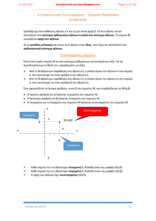 ΑΝΤΩΝΑΤΟΣ ΓΙΩΡΓΟΣ 14
3.2 Καρτεσιανές Συντεταγμένες – Γραφική Παράσταση
Συνάρτησης
Σχεδιάζουμε δυο κάθετους άξονες x’x και y’y με κοινή αρχή Ο. Οι δυο άξονες αυτοί
αποτελούν ένα σύστημα ορθογωνίων αξόνων ή απλά ένα σύστημα αξόνων. Το σημείο Ο
ονομάζεται αρχή των αξόνων.
Αν οι μονάδες μέτρησης και στους δυο άξονες είναι ίδιες, τότε λέμε ότι αποτελούν ένα
ορθοκανονικό σύστημα αξόνων.
Συντεταγμένες σημείου
Έστω ένα τυχαίο σημείο Μ σε ένα σύστημα ορθογώνιων συντεταγμένων xOy. Για να
προσδιορίσουμε τη θέση του, εργαζόμαστε ως εξής:
 Από το Μ φέρνουμε παράλληλη στο άξονα y’y, η οποία τέμνει τον άξονα x’x στο σημείο
Κ, που αντιστοιχεί σε έναν αριθμό α του άξονα x’x.
 Από το Μ φέρνουμε παράλληλη στο άξονα x’x, η οποία τέμνει τον άξονα y’y στο σημείο
Λ, που αντιστοιχεί σε έναν αριθμό β του άξονα y’y.
Έτσι σχηματίζεται το ζεύγος αριθμών α και β του σημείου Μ, και συμβολίζουμε με Μ(α,β).
 Ο πρώτος αριθμός (το α) λέγεται τετμημένη του σημείου Μ.
 Ο δεύτερος αριθμός (το β) λέγεται τεταγμένη του σημείου Μ.
 Η τετμημένη και η τεταγμένη του σημείου Μ λέγονται συντεταγμένες του σημείου Μ.
Μ (α,β)
 Κάθε σημείο του x’x άξονα έχει τεταγμένη 0, δηλαδή είναι της μορφής Κ(α,0).
 Κάθε σημείο του y’y άξονα έχει τετμημένη 0, δηλαδή είναι της μορφής Λ(0,β).
 Η αρχή των αξόνων έχει συντεταγμένες Ο(0,0).
β
α
τεταγμένη
τετμημένη
Συντεταγμένες
Λ
Κ
y
y’
xx’
21.08.2020 Αποκλειστικά στο lisari.blogspot.com Page 51 of 106
 