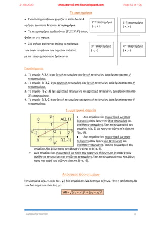 ΑΝΤΩΝΑΤΟΣ ΓΙΩΡΓΟΣ 15
Τεταρτημόρια
 Ένα σύστημα αξόνων χωρίζει το επίπεδο σε 4
«μέρη», τα οποία λέγονται τεταρτημόρια.
 Τα τεταρτημόρια αριθμούνται (1ο
,2ο
,3ο
,4ο
) όπως
φαίνεται στο σχήμα.
 Στο σχήμα φαίνονται επίσης τα πρόσημα
των συντεταγμένων των σημείων ανάλογα
με το τεταρτημόριο που βρίσκονται.
Παραδείγματα:
1. Το σημείο Α(2,4) έχει θετική τετμημένη και θετική τεταγμένη, άρα βρίσκεται στο 1ο
τεταρτημόριο.
2. Το σημείο Β(-3,2) έχει αρνητική τετμημένη και θετική τεταγμένη, άρα βρίσκεται στο 2ο
τεταρτημόριο.
3. Το σημείο Γ(-2,-3) έχει αρνητική τετμημένη και αρνητική τεταγμένη, άρα βρίσκεται στο
3ο
τεταρτημόριο.
4. Το σημείο Δ(3,-2) έχει θετική τετμημένη και αρνητική τεταγμένη, άρα βρίσκεται στο 4ο
τεταρτημόριο.
Συμμετρικά σημεία
 Δυο σημεία είναι συμμετρικά ως προς
άξονα x’x όταν έχουν την ίδια τετμημένη και
αντίθετες τεταγμένες. Έτσι το συμμετρικό του
σημείου Α(α, β) ως προς τον άξονα x’x είναι το
Γ(α, -β).
 Δυο σημεία είναι συμμετρικά ως προς
άξονα y’y όταν έχουν ίδια τεταγμένη και
αντίθετες τετμημένες. Έτσι το συμμετρικό του
σημείου Α(α, β) ως προς τον άξονα y’y είναι το Β(-α, β).
 Δυο σημεία είναι συμμετρικά ως προς την αρχή των αξόνων Ο(0, 0) όταν έχουν
αντίθετες τετμημένες και αντίθετες τεταγμένες. Έτσι το συμμετρικό του Κ(α, β) ως
προς την αρχή των αξόνων είναι το Δ(-α, -β).
Απόσταση δύο σημείων
Έστω σημεία Α(x1, y1) και Β(x2, y2) δύο σημεία σε ένα σύστημα αξόνων. Τότε η απόσταση ΑΒ
των δύο σημείων είναι ίση με:
ΑΒ = √(𝑥2 − 𝑥1)2 + (𝑦2 − 𝑦1)2
1ο
Τεταρτημόριο
( + , + )
2ο
Τεταρτημόριο
( - , + )
4ο
Τεταρτημόριο
( + , - )
3ο
Τεταρτημόριο
( - , - )
21.08.2020 Αποκλειστικά στο lisari.blogspot.com Page 52 of 106
 