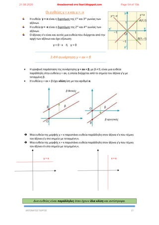 ΑΝΤΩΝΑΤΟΣ ΓΙΩΡΓΟΣ 17
Οι ευθείες y = x και y = -x
Η ευθεία y = x είναι η διχοτόμος της 1ης
και 3ης
γωνίας των
αξόνων.
Η ευθεία y = -x είναι η διχοτόμος της 2ης
και 4ης
γωνίας των
αξόνων.
Ο άξονας x’x είναι και αυτός μια ευθεία που διέρχεται από την
αρχή των αξόνων και έχει εξίσωση:
y = 0 ∙ x ή y = 0
3.4Η συνάρτηση y = αx + β
 Η γραφική παράσταση της συνάρτησης y = αx + β, με β ≠ 0, είναι μια ευθεία
παράλληλη στην ευθεία y = αx, η οποία διέρχεται από το σημείο του άξονα y’y με
τεταγμένη β.
 Η ευθεία y = αx + β έχει κλίση ίση με τον αριθμό α.
 Μια ευθεία της μορφής y = κ παριστάνει ευθεία παράλληλη στον άξονα x’x που τέμνει
τον άξονα y’y στο σημείο με τεταγμένη κ.
 Μια ευθεία της μορφής x = κ παριστάνει ευθεία παράλληλη στον άξονα y’y που τέμνει
τον άξονα x'x στο σημείο με τετμημένη κ.
y = κ x = κ
Δυο ευθείες είναι παράλληλες όταν έχουν ίδια κλίση και αντίστροφα.
21.08.2020 Αποκλειστικά στο lisari.blogspot.com Page 54 of 106
 