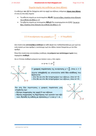 ΑΝΤΩΝΑΤΟΣ ΓΙΩΡΓΟΣ 18
Σημεία τομής της ευθείας με τους άξονες
Η ευθεία y = αx + β, δεν διέρχεται από την αρχή των αξόνων, επόμενως τέμνει τους άξονες
x’x και y’y στα εξής σημεία:
 Τον x’x στο σημείο με συντεταγμένες A(x,0). Για να το βρω, πηγαίνω στην εξίσωση
της ευθείας και βάζω y = 0.
 Τον y’y στο σημείο με συντεγμένες Β(0,y) [Πιο συγκεκριμένα στο (0,β)]. Για να το
βρω, πηγαίνω στην εξίσωση της ευθείας και βάζω x = 0.
3.5 Η συνάρτηση της μορφής y =
𝛼
𝑥
– Η Υπερβολή
Δύο ποσά είναι αντιστρόφως ανάλογα αν κάθε φορά που πολλαπλασιάζουμε μια τιμή του
ενός ποσού με έναν αριθμό, η αντίστοιχη τιμή του άλλου ποσού διαιρείται με τον ίδιο
αριθμό.
Όταν δύο ποσά είναι αντιστρόφως ανάλογα, το γινόμενο των αντίστοιχων τιμών τους
παραμένει σταθερό.
Αν α ≠ 0 είναι σταθερό γινόμενο των ποσών x και y, τότε ισχύει:
x ∙ y = α ή y =
𝛂
𝐱
21.08.2020 Αποκλειστικά στο lisari.blogspot.com Page 55 of 106
 