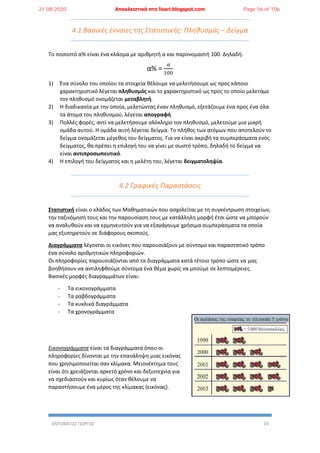 ΑΝΤΩΝΑΤΟΣ ΓΙΩΡΓΟΣ 19
4.1 Βασικές έννοιες της Στατιστικής: Πληθυσμός – Δείγμα
Το ποσοστό α% είναι ένα κλάσμα με αριθμητή α και παρονομαστή 100. Δηλαδή:
α% =
α
100
1) Ένα σύνολο του οποίου τα στοιχεία θέλουμε να μελετήσουμε ως προς κάποιο
χαρακτηριστικό λέγεται πληθυσμός και το χαρακτηριστικό ως προς το οποίο μελετάμε
τον πληθυσμό ονομάζεται μεταβλητή.
2) Η διαδικασία με την οποία, μελετώντας έναν πληθυσμό, εξετάζουμε ένα προς ένα όλα
τα άτομα του πληθυσμού, λέγεται απογραφή.
3) Πολλές φορές, αντί να μελετήσουμε ολόκληρο τον πληθυσμό, μελετούμε μια μικρή
ομάδα αυτού. Η ομάδα αυτή λέγεται δείγμα. Το πλήθος των ατόμων που αποτελούν το
δείγμα ονομάζεται μέγεθος του δείγματος. Για να είναι ακριβή τα συμπεράσματα ενός
δείγματος, θα πρέπει η επιλογή του να γίνει με σωστό τρόπο, δηλαδή το δείγμα να
είναι αντιπροσωπευτικό.
4) Η επιλογή του δείγματος και η μελέτη του, λέγεται δειγματοληψία.
4.2 Γραφικές Παραστάσεις
Στατιστική είναι ο κλάδος των Μαθηματικών που ασχολείται με τη συγκέντρωση στοιχείων,
την ταξινόμησή τους και την παρουσίαση τους με κατάλληλη μορφή έτσι ώστε να μπορούν
να αναλυθούν και να ερμηνευτούν για να εξαγάγουμε χρήσιμα συμπεράσματα τα οποία
μας εξυπηρετούν σε διάφορους σκοπούς.
Διαγράμματα λέγονται οι εικόνες που παρουσιάζουν με σύντομο και παραστατικό τρόπο
ένα σύνολο αριθμητικών πληροφοριών.
Οι πληροφορίες παρουσιάζονται από τα διαγράμματα κατά τέτοιο τρόπο ώστε να μας
βοηθήσουν να αντιληφθούμε σύντομα ένα θέμα χωρίς να μπούμε σε λεπτομέρειες.
Βασικές μορφές διαγραμμάτων είναι:
- Τα εικονογράμματα
- Τα ραβδογράμματα
- Τα κυκλικά διαγράμματα
- Τα χρονογράμματα
Εικονογράμματα είναι τα διαγράμματα όπου οι
πληροφορίες δίνονται με την επανάληψη μιας εικόνας
που χρησιμοποιείται σαν κλίμακα. Μειονέκτημα τους
είναι ότι χρειάζονται αρκετό χρόνο και δεξιοτεχνία για
να σχεδιαστούν και κυρίως όταν θέλουμε να
παραστήσουμε ένα μέρος της κλίμακας (εικόνας).
21.08.2020 Αποκλειστικά στο lisari.blogspot.com Page 56 of 106
 