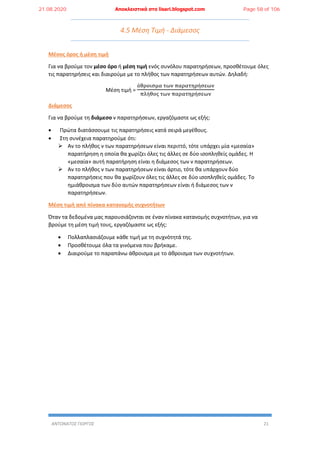 ΑΝΤΩΝΑΤΟΣ ΓΙΩΡΓΟΣ 21
4.5 Μέση Τιμή - Διάμεσος
Μέσος όρος ή μέση τιμή
Για να βρούμε τον μέσο όρο ή μέση τιμή ενός συνόλου παρατηρήσεων, προσθέτουμε όλες
τις παρατηρήσεις και διαιρούμε με το πλήθος των παρατηρήσεων αυτών. Δηλαδή:
Μέση τιμή =
άθροισμα των παρατηρήσεων
πλήθος των παρατηρήσεων
Διάμεσος
Για να βρούμε τη διάμεσο ν παρατηρήσεων, εργαζόμαστε ως εξής:
 Πρώτα διατάσσουμε τις παρατηρήσεις κατά σειρά μεγέθους.
 Στη συνέχεια παρατηρούμε ότι:
 Αν το πλήθος ν των παρατηρήσεων είναι περιττό, τότε υπάρχει μία «μεσαία»
παρατήρηση η οποία θα χωρίζει όλες τις άλλες σε δύο ισοπληθείς ομάδες. Η
«μεσαία» αυτή παρατήρηση είναι η διάμεσος των ν παρατηρήσεων.
 Αν το πλήθος ν των παρατηρήσεων είναι άρτιο, τότε θα υπάρχουν δύο
παρατηρήσεις που θα χωρίζουν όλες τις άλλες σε δύο ισοπληθείς ομάδες. Το
ημιάθροισμα των δύο αυτών παρατηρήσεων είναι ή διάμεσος των ν
παρατηρήσεων.
Μέση τιμή από πίνακα κατανομής συχνοτήτων
Όταν τα δεδομένα μας παρουσιάζονται σε έναν πίνακα κατανομής συχνοτήτων, για να
βρούμε τη μέση τιμή τους, εργαζόμαστε ως εξής:
 Πολλαπλασιάζουμε κάθε τιμή με τη συχνότητά της.
 Προσθέτουμε όλα τα γινόμενα που βρήκαμε.
 Διαιρούμε το παραπάνω άθροισμα με το άθροισμα των συχνοτήτων.
21.08.2020 Αποκλειστικά στο lisari.blogspot.com Page 58 of 106
 