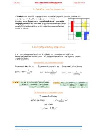 ΑΝΤΩΝΑΤΟΣ ΓΙΩΡΓΟΣ 22
1.1 Εμβαδόν επίπεδης επιφάνειας
Το εμβαδόν μιας επίπεδης επιφάνειας είναι ένας θετικός αριθμός, ο οποίος εκφράζει την
«έκταση» που καταλαμβάνει η επιφάνεια στο επίπεδο.
Ο αριθμός αυτός εξαρτάται από τη μονάδα μέτρησης επιφανειών
που χρησιμοποιούμε και προκύπτει συγκρίνοντας την επιφάνεια την
οποία θέλουμε να μετρήσουμε με την επιφάνεια που επιλέξαμε ως
μονάδα μέτρησης.
1.2 Μονάδες μέτρησης επιφανειών
Έστω ένα τετράγωνο με πλευρά 1m. Το εμβαδόν του τετραγώνου αυτού λέγεται
τετραγωνικό μέτρο και συμβολίζουμε 1 m2
. Το τετραγωνικό μέτρο είναι η βασική μονάδα
μέτρησης εμβαδού.
Υποδιαιρέσεις του τετραγωνικού μέτρου
Τετραγωνικό δεκατόμετρο Τετραγωνικό εκατοστόμετρο Τετραγωνικό χιλιοστόμετρο
Πολλαπλάσια του τετραγωνικού μέτρου
Τετραγωνικό χιλιόμετρο
1 Km2
= 1.000.000 m2
ή 1 m2
=
1
1.000.000
Km2
Το στρέμμα
1 στρέμμα = 1.000 m2
21.08.2020 Αποκλειστικά στο lisari.blogspot.com Page 59 of 106
 