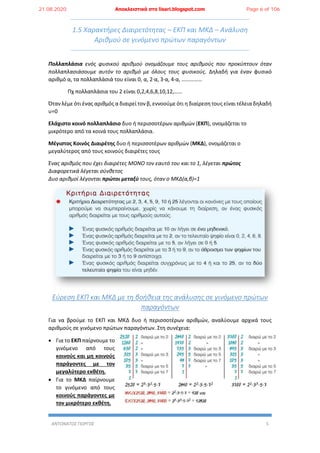 ΑΝΤΩΝΑΤΟΣ ΓΙΩΡΓΟΣ 5
1.5 Χαρακτήρες Διαιρετότητας – ΕΚΠ και ΜΚΔ – Ανάλυση
Αριθμού σε γινόμενο πρώτων παραγόντων
Πολλαπλάσια ενός φυσικού αριθμού ονομάζουμε τους αριθμούς που προκύπτουν όταν
πολλαπλασιάσουμε αυτόν το αριθμό με όλους τους φυσικούς. Δηλαδή για έναν φυσικό
αριθμό α, τα πολλαπλάσιά του είναι 0, α, 2∙α, 3∙α, 4∙α, ……………
Πχ πολλαπλάσια του 2 είναι 0,2,4,6,8,10,12,……
Όταν λέμε ότι ένας αριθμός α διαιρεί τον β, εννοούμε ότι η διαίρεση τους είναι τέλεια δηλαδή
υ=0
Ελάχιστο κοινό πολλαπλάσιο δυο ή περισσοτέρων αριθμών (ΕΚΠ), ονομάζεται το
μικρότερο από τα κοινά τους πολλαπλάσια.
Μέγιστος Κοινός Διαιρέτης δυο ή περισσοτέρων αριθμών (ΜΚΔ), ονομάζεται ο
μεγαλύτερος από τους κοινούς διαιρέτες τους
Ένας αριθμός που έχει διαιρέτες ΜΟΝΟ τον εαυτό του και το 1, λέγεται πρώτος
Διαφορετικά λέγεται σύνθετος
Δυο αριθμοί λέγονται πρώτοι μεταξύ τους, όταν ο ΜΚΔ(α,β)=1
Εύρεση ΕΚΠ και ΜΚΔ με τη βοήθεια της ανάλυσης σε γινόμενο πρώτων
παραγόντων
Για να βρούμε το ΕΚΠ και ΜΚΔ δυο ή περισσοτέρων αριθμών, αναλύουμε αρχικά τους
αριθμούς σε γινόμενο πρώτων παραγόντων. Στη συνέχεια:
 Για το ΕΚΠ παίρνουμε το
γινόμενο από τους
κοινούς και μη κοινούς
παράγοντες με τον
μεγαλύτερο εκθέτη.
 Για το ΜΚΔ παίρνουμε
το γινόμενο από τους
κοινούς παράγοντες με
τον μικρότερο εκθέτη.
21.08.2020 Αποκλειστικά στο lisari.blogspot.com Page 6 of 106
 