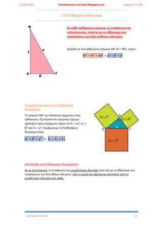ΑΝΤΩΝΑΤΟΣ ΓΙΩΡΓΟΣ 24
1.4 Πυθαγόρειο Θεώρημα
Σε κάθε ορθογώνιο τρίγωνο, το τετράγωνο της
υποτείνουσας, ισούται με το άθροισμα των
τετραγώνων των δύο καθέτων πλευρών.
Δηλαδή σε ένα ορθογώνιο τρίγωνο ΑΒΓ (Α = 90ο
), ισχύει:
ΒΓ2 = ΑΓ2 + ΑΒ2 ή α2 = β2 + γ2
Γεωμετρική ερμηνεία του Πυθαγορείου
Θεωρήματος
Το τρίγωνο ΑΒΓ του διπλανού σχήματος είναι
ορθογώνιο. Εξωτερικά του τριγώνου έχουμε
σχεδιάσει τρία τετράγωνα. Ισχύει ότι Ε1 = α2, Ε2 =
β2 και Ε3 = γ2. Σύμφωνα με το Πυθαγόρειο
Θεώρημα είναι:
α2
= β2
+ γ2
ή Ε1 = Ε2 + Ε3
Αντίστροφο του Πυθαγορείου Θεωρήματος
Αν σε ένα τρίγωνο, το τετράγωνο της μεγαλύτερης πλευράς είναι ίσο με το άθροισμα των
τετραγώνων των δύο άλλων πλευρών, τότε η γωνία που βρίσκεται απένταντι από τη
μεγαλύτερη πλευρά είναι ορθή.
21.08.2020 Αποκλειστικά στο lisari.blogspot.com Page 61 of 106
 