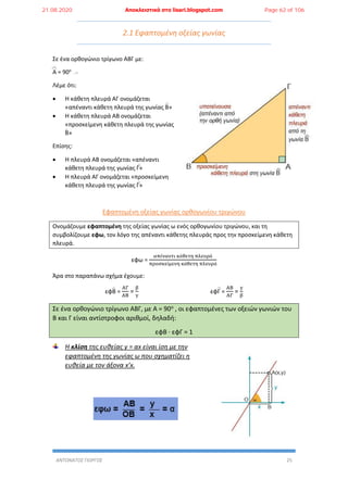 ΑΝΤΩΝΑΤΟΣ ΓΙΩΡΓΟΣ 25
2.1 Εφαπτομένη οξείας γωνίας
Σε ένα ορθογώνιο τρίγωνο ΑΒΓ με:
Α = 90ο
Λέμε ότι:
 Η κάθετη πλευρά ΑΓ ονομάζεται
«απέναντι κάθετη πλευρά της γωνίας Β»
 Η κάθετη πλευρά ΑΒ ονομάζεται
«προσκείμενη κάθετη πλευρά της γωνίας
Β»
Επίσης:
 Η πλευρά ΑΒ ονομάζεται «απέναντι
κάθετη πλευρά της γωνίας Γ»
 Η πλευρά ΑΓ ονομάζεται «προσκείμενη
κάθετη πλευρά της γωνίας Γ»
Εφαπτομένη οξείας γωνίας ορθογωνίου τριγώνου
Ονομάζουμε εφαπτομένη της οξείας γωνίας ω ενός ορθογωνίου τριγώνου, και τη
συμβολίζουμε εφω, τον λόγο της απέναντι κάθετης πλευράς προς την προσκείμενη κάθετη
πλευρά.
εφω =
απέναντι κάθετη πλευρά
προσκείμενη κάθετη πλευρά
Άρα στο παραπάνω σχήμα έχουμε:
εφΒ =
ΑΓ
ΑΒ
=
β
γ
εφΓ =
ΑΒ
ΑΓ
=
γ
β
Σε ένα ορθογώνιο τρίγωνο ΑΒΓ, με Α = 90ο , οι εφαπτομένες των οξειών γωνιών του
Β και Γ είναι αντίστροφοι αριθμοί, δηλαδή:
εφΒ ∙ εφΓ = 1
Η κλίση της ευθείας y = αx είναι ίση με την
εφαπτομένη της γωνίας ω που σχηματίζει η
ευθεία με τον άξονα x’x.
21.08.2020 Αποκλειστικά στο lisari.blogspot.com Page 62 of 106
 