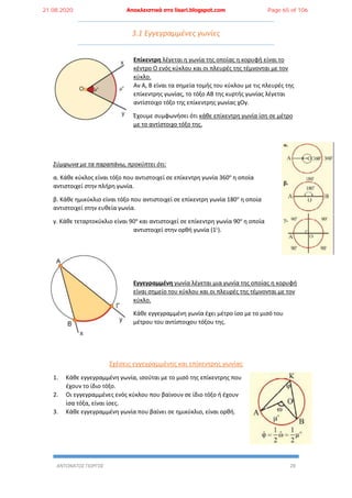 ΑΝΤΩΝΑΤΟΣ ΓΙΩΡΓΟΣ 28
3.1 Εγγεγραμμένες γωνίες
Επίκεντρη λέγεται η γωνία της οποίας η κορυφή είναι το
κέντρο Ο ενός κύκλου και οι πλευρές της τέμνονται με τον
κύκλο.
Αν Α, Β είναι τα σημεία τομής του κύκλου με τις πλευρές της
επίκεντρης γωνίας, το τόξο ΑΒ της κυρτής γωνίας λέγεται
αντίστοιχο τόξο της επίκεντρης γωνίας χΟy.
Έχουμε συμφωνήσει ότι κάθε επίκεντρη γωνία ίση σε μέτρο
με το αντίστοιχο τόξο της.
Σύμφωνα με τα παραπάνω, προκύπτει ότι:
α. Κάθε κύκλος είναι τόξο που αντιστοιχεί σε επίκεντρη γωνία 360ο
η οποία
αντιστοιχεί στην πλήρη γωνία.
β. Κάθε ημικύκλιο είναι τόξο που αντιστοιχεί σε επίκεντρη γωνία 180ο
η οποία
αντιστοιχεί στην ευθεία γωνία.
γ. Κάθε τεταρτοκύκλιο είναι 90ο
και αντιστοιχεί σε επίκεντρη γωνία 90ο
η οποία
αντιστοιχεί στην ορθή γωνία (1L
).
Εγγεγραμμένη γωνία λέγεται μια γωνία της οποίας η κορυφή
είναι σημείο του κύκλου και οι πλευρές της τέμνονται με τον
κύκλο.
Κάθε εγγεγραμμένη γωνία έχει μέτρο ίσο με το μισό του
μέτρου του αντίστοιχου τόξου της.
Σχέσεις εγγεγραμμένης και επίκεντρης γωνίας
1. Κάθε εγγεγραμμένη γωνία, ισούται με το μισό της επίκεντρης που
έχουν το ίδιο τόξο.
2. Οι εγγεγραμμένες ενός κύκλου που βαίνουν σε ίδιο τόξο ή έχουν
ίσα τόξα, είναι ίσες.
3. Κάθε εγγεγραμμένη γωνία που βαίνει σε ημικύκλιο, είναι ορθή.
21.08.2020 Αποκλειστικά στο lisari.blogspot.com Page 65 of 106
 
