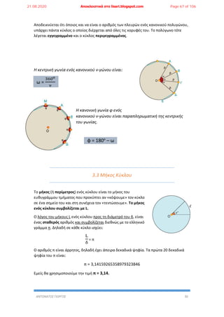 ΑΝΤΩΝΑΤΟΣ ΓΙΩΡΓΟΣ 30
Αποδεικνύεται ότι όποιος και να είναι ο αριθμός των πλευρών ενός κανονικού πολυγώνου,
υπάρχει πάντα κύκλος ο οποίος διέρχεται από όλες τις κορυφές του. Το πολύγωνο τότε
λέγεται εγγεγραμμένο και ο κύκλος περιγεγραμμένος.
Η κεντρική γωνία ενός κανονικού ν-γώνου είναι:
ω =
360ο
ν
Η κανονική γωνία φ ενός
κανονικού ν-γώνου είναι παραπληρωματική της κεντρικής
του γωνίας.
φ = 180ο
– ω
3.3 Μήκος Κύκλου
Το μήκος (ή περίμετρος) ενός κύκλου είναι το μήκος του
ευθυγράμμου τμήματος που προκύπτει αν «κόψουμε» τον κύκλο
σε ένα σημείο του και στη συνέχεια τον «τεντώσουμε». Το μήκος
ενός κύκλου συμβολίζεται με L.
Ο λόγος του μήκους L ενός κύκλου προς τη διάμετρό του δ, είναι
ένας σταθερός αριθμός και συμβολίζεται διεθνώς με το ελληνικό
γράμμα π. Δηλαδή σε κάθε κύκλο ισχύει:
L
δ
= π
Ο αριθμός π είναι άρρητος, δηλαδή έχει άπειρα δεκαδικά ψηφία. Τα πρώτα 20 δεκαδικά
ψηφία του π είναι:
π = 3,14159265358979323846
Εμείς θα χρησιμοποιούμε την τιμή π = 3,14.
21.08.2020 Αποκλειστικά στο lisari.blogspot.com Page 67 of 106
 