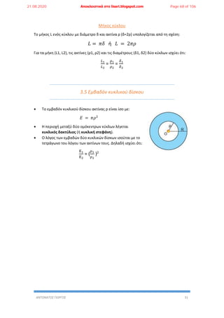 ΑΝΤΩΝΑΤΟΣ ΓΙΩΡΓΟΣ 31
Μήκος κύκλου
Το μήκος L ενός κύκλου με διάμετρο δ και ακτίνα ρ (δ=2ρ) υπολογίζεται από τη σχέση:
𝐿 = 𝜋𝛿 ή 𝐿 = 2𝜋𝜌
Για τα μήκη (L1, L2), τις ακτίνες (ρ1, ρ2) και τις διαμέτρους (δ1, δ2) δύο κύκλων ισχύει ότι:
𝐿1
𝐿2
=
𝜌1
𝜌2
=
𝛿1
𝛿2
3.5 Εμβαδόν κυκλικού δίσκου
 Το εμβαδόν κυκλικού δίσκου ακτίνας ρ είναι ίσο με:
𝛦 = 𝜋𝜌2
 Η περιοχή μεταξύ δύο ομόκεντρων κύκλων λέγεται
κυκλικός δακτύλιος (ή κυκλική στεφάνη).
 Ο λόγος των εμβαδών δύο κυκλικών δίσκων ισούται με το
τετράγωνο του λόγου των ακτίνων τους. Δηλαδή ισχύει ότι:
Ε1
Ε2
= (
ρ1
ρ2
)2
21.08.2020 Αποκλειστικά στο lisari.blogspot.com Page 68 of 106
 