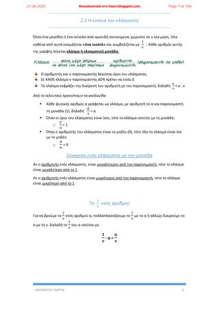 ΑΝΤΩΝΑΤΟΣ ΓΙΩΡΓΟΣ 6
2.1 Η έννοια του κλάσματος
Όταν ένα μέγεθος ή ένα σύνολο από ομοειδή αντικείμενα, χωριστεί σε ν ίσα μέρη, τότε
καθένα από αυτά ονομάζεται «ένα νιοστό» και συμβολίζεται με
1
𝜈
. Κάθε αριθμός αυτής
της μορφής λέγεται κλάσμα ή κλασματική μονάδα.
Ο αριθμητής και ο παρονομαστής λέγονται όροι του κλάσματος.
Σε ΚΑΘΕ κλάσμα ο παρονομαστής ΔΕΝ πρέπει να είναι 0.
Το κλάσμα εκφράζει την διαίρεση του αριθμητή με τον παρονομαστή, δηλαδή
𝜅
𝜈
= κ : ν
Από το τελευταίο προκύπτουν τα ακόλουθα:
 Κάθε φυσικός αριθμός α γράφεται ως κλάσμα, με αριθμητή το α και παρονομαστή
τη μονάδα (1), δηλαδή
α
1
= α
 Όταν οι όροι του κλάσματος είναι ίσοι, τότε το κλάσμα ισούται με τη μονάδα:
o
α
α
= 1
 Όταν ο αριθμητής του κλάσματος είναι το μηδέν (0), τότε όλο το κλάσμα είναι ίσο
με το μηδέν:
o
0
𝛼
= 0
Σύγκριση ενός κλάσματος με την μονάδα
Αν ο αριθμητής ενός κλάσματος, είναι μεγαλύτερος από τον παρονομαστή, τότε το κλάσμα
είναι μεγαλύτερο από το 1
Αν ο αριθμητής ενός κλάσματος είναι μικρότερος από τον παρονομαστή, τότε το κλάσμα
είναι μικρότερο από το 1
Το
1
𝜈
ενός αριθμού
Για να βρούμε το
1
𝜈
ενός αριθμού α, πολλαπλασιάζουμε το
1
𝜈
με το α ή αλλιώς διαιρούμε το
α με το ν. Δηλαδή το
1
𝜈
του α ισούται με:
𝟏
𝝂
∙ α =
𝛂
𝛎
21.08.2020 Αποκλειστικά στο lisari.blogspot.com Page 7 of 106
 