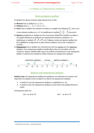 ΑΝΤΩΝΑΤΟΣ ΓΙΩΡΓΟΣ - ΜΑΘΗΜΑΤΙΚΟΣ 1
1.1 Πράξεις με Πραγματικούς Αριθμούς
Ρητοί και Άρρητοι αριθμοί
Οι αριθμοί που έχουμε γνωρίσει μέχρι σήμερα είναι οι εξής:
Φυσικοί είναι οι αριθμοί 0, 1, 2, 3, 4, ….
Ακέραιοι είναι οι …., -3, -2, -1, 0, 1, 2, 3, ……
Ρητοί είναι οι αριθμοί που μπορούν να πάρουν τη μορφή ενός κλάσματος
μ
ν
, όπου μ και
ν είναι ακέραιοι αριθμοί με ν ≠ 0. Για παράδειγμα οι αριθμοί
3
5
,
−7
4
,-
8
1
είναι ρητοί.
Άρρητοι ονομάζονται οι αριθμοί που δεν είναι ρητοί, δηλαδή δεν μπορούν να πάρουν
την μορφή κλάσματος με αριθμητή και παρονομαστή ακέραιους αριθμούς. Για
παράδειγμα, οι αριθμοί √2 , √5, √11, κτλ. Υπάρχουν επίσης και άρρητοι αριθμοί που
δεν εκφράζονται υποχρεωτικά ως ρίζες κάποιου αριθμού, όπως είναι ο αριθμός π ≈
3,14159…..
Πραγματικοί είναι οι αριθμοί που αποτελούνται από τους ρητούς και τους άρρητους
αριθμούς. Αν οι πραγματικοί αριθμοί τοποθετηθούν πάνω σε μια ευθεία, τότε την
«γεμίζουν» πλήρως, δηλαδή κάθε σημείο της ευθείας αντιπροσωπεύει έναν πραγματικό
αριθμό. Η ευθεία αυτή ονομάζεται ευθεία ή άξονας των πραγματικών αριθμών.
Απόλυτη τιμή πραγματικού αριθμού
Απόλυτη τιμή ενός πραγματικού αριθμού α ονομάζουμε την απόσταση του σημείου που
παριστάνει τον αριθμό α από την αρχή Ο του άξονα των πραγματικών αριθμών.
 Η απόλυτη τιμή ενός πραγματικού αριθμού α συμβολίζεται με |α|.
 Η απόλυτη τιμή ενός πραγματικού αριθμού α είναι πάντα ένας αριθμός θετικός ή
μηδέν.
Συγκεκριμένα ισχύει ότι:
|α| = α, αν α ≥ 0 |α| = - α, αν α < 0
21.08.2020 Αποκλειστικά στο lisari.blogspot.com Page 71 of 106
 