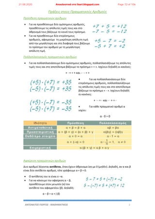 ΑΝΤΩΝΑΤΟΣ ΓΙΩΡΓΟΣ - ΜΑΘΗΜΑΤΙΚΟΣ 2
Πράξεις στους Πραγματικούς Αριθμούς
Πρόσθεση πραγματικών αριθμών
 Για να προσθέσουμε δύο ομόσημους αριθμούς,
προσθέτουμε τις απόλυτες τιμές τους και στο
άθροισμά τους βάζουμε το κοινό τους πρόσημο.
 Για να προσθέσουμε δύο ετερόσημους
αριθμούς, αφαιρούμε τη μικρότερη απόλυτη τιμή
από την μεγαλύτερη και στη διαφορά τους βάζουμε
το πρόσημο του αριθμού με τη μεγαλύτερη
απόλυτη τιμή.
Πολλαπλασιασμός πραγματικών αριθμών
 Για να πολλαπλασιάσουμε δύο ομόσημους αριθμούς, πολλαπλασιάζουμε τις απόλυτες
τιμές τους και στο αποτέλεσμα βάζουμε το πρόσημο « + ». Ισχύουν δηλαδή οι κανόνες:
+ · + = + και - · - = +
 Για να πολλαπλασιάσουμε δύο
ετερόσημους αριθμούς, πολλαπλασιάζουμε
τις απόλυτες τιμές τους και στο αποτέλεσμα
βάζουμε το πρόσημο « - ». Ισχύουν δηλαδή
οι κανόνες:
+ · - = - και - · + = -
 Για κάθε πραγματικό αριθμό α
ισχύει:
α · 0 = 0
Αφαίρεση πραγματικών αριθμών
Δυο αριθμοί λέγονται αντίθετοι, όταν έχουν άθροισμα ίσο με 0 (μηδέν). Δηλαδή, αν α και β
είναι δύο αντίθετοι αριθμοί, τότε γράφουμε α + β = 0.
 Ο αντίθετος του α είναι ο –α.
 Για να κάνουμε την αφαίρεση α – β,
προσθέτουμε στον μειωτέο (α) τον
αντίθετο του αφαιρετέου (β). Δηλαδή:
α – β = α + (-β)
21.08.2020 Αποκλειστικά στο lisari.blogspot.com Page 72 of 106
 