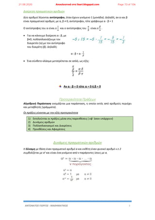 ΑΝΤΩΝΑΤΟΣ ΓΙΩΡΓΟΣ - ΜΑΘΗΜΑΤΙΚΟΣ 3
Διαίρεση πραγματικών αριθμών
Δύο αριθμοί λέγονται αντίστροφοι, όταν έχουν γινόμενο 1 (μονάδα). Δηλαδή, αν α και β
είναι πραγματικοί αριθμοί, με α, β ≠ 0, αντίστροφοι, τότε γράφουμε α · β = 1
Ο αντίστροφος του α είναι ο
1
α
και ο αντίστροφος του
𝛼
β
είναι ο
𝛽
α
.
 Για να κάνουμε διαίρεση α : β, με
β≠0, πολλαπλασιάζουμε τον
διαιρετέο (α) με τον αντίστροφο
του διαιρέτη (β). Δηλαδή:
α : β = α ·
1
𝛽
 Ένα σύνθετο κλάσμα μετατρέπεται σε απλό, ως εξής:
𝛼
𝛽
𝛾
𝛿
=
𝛼·𝛿
𝛽·𝛾
Αν α · β = 0 τότε α = 0 ή β = 0
Προτεραιότητα Πράξεων
Αλγεβρική Παράσταση ονομάζεται μια παράσταση, η οποία εκτός από αριθμούς περιέχει
και μεταβλητές (γράμματα).
Οι πράξεις γίνονται με την εξής προτεραιότητα
1) Εκτελούνται οι πράξεις μέσα στις παρενθέσεις ( εφ’ όσον υπάρχουν)
2) Δυνάμεις αριθμών
3) Πολλαπλασιασμοί και Διαιρέσεις
4) Προσθέσεις και Αφαιρέσεις
Δυνάμεις πραγματικών αριθμών
Η δύναμη με βάση έναν πραγματικό αριθμό α και εκθέτη έναν φυσικό αριθμό ν ≥ 2
συμβολίζεται με αν
και είναι ένα γινόμενο από ν παράγοντες ίσους με α.
21.08.2020 Αποκλειστικά στο lisari.blogspot.com Page 73 of 106
 