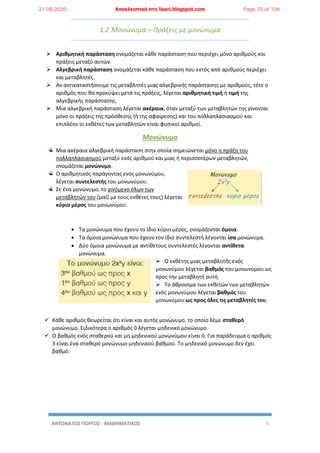 ΑΝΤΩΝΑΤΟΣ ΓΙΩΡΓΟΣ - ΜΑΘΗΜΑΤΙΚΟΣ 5
1.2 Μονώνυμα – Πράξεις με μονώνυμα
 Αριθμητική παράσταση ονομάζεται κάθε παράσταση που περιέχει μόνο αριθμούς και
πράξεις μεταξύ αυτών.
 Αλγεβρική παράσταση ονομάζεται κάθε παράσταση που εκτός από αριθμούς περιέχει
και μεταβλητές.
 Αν αντικαταστήσουμε τις μεταβλητές μιας αλγεβρικής παράστασης με αριθμούς, τότε ο
αριθμός που θα προκύψει μετά τις πράξεις, λέγεται αριθμητική τιμή ή τιμή της
αλγεβρικής παράστασης.
 Μια αλγεβρική παράσταση λέγεται ακέραια, όταν μεταξύ των μεταβλητών της γίνονται
μόνο οι πράξεις της πρόσθεσης (ή της αφαίρεσης) και του πολλαπλασιασμού και
επιπλέον οι εκθέτες των μεταβλητών είναι φυσικοί αριθμοί.
Μονώνυμο
Μια ακέραια αλγεβρική παράσταση στην οποία σημειώνεται μόνο η πράξη του
πολλαπλασιασμού μεταξύ ενός αριθμού και μιας ή περισσοτέρων μεταβλητών,
ονομάζεται μονώνυμο.
Ο αριθμητικός παράγοντας ενός μονωνύμου,
λέγεται συντελεστής του μονωνύμου.
Σε ένα μονώνυμο, το γινόμενο όλων των
μεταβλητών του (μαζί με τους εκθέτες τους) λέγεται
κύριο μέρος του μονωνύμου.
 Τα μονώνυμα που έχουν το ίδιο κύριο μέρος, ονομάζονται όμοια.
 Τα όμοια μονώνυμα που έχουν τον ίδιο συντελεστή λέγονται ίσα μονώνυμα.
 Δύο όμοια μονώνυμα με αντίθετους συντελεστές λέγονται αντίθετα
μονώνυμα.
 Ο εκθέτης μιας μεταβλητής ενός
μονωνύμου λέγεται βαθμός του μονωνύμου ως
προς την μεταβλητή αυτή.
 Το άθροισμα των εκθετών των μεταβλητών
ενός μονωνύμου λέγεται βαθμός του
μονωνύμου ως προς όλες τις μεταβλητές του.
 Κάθε αριθμός θεωρείται ότι είναι και αυτός μονώνυμο, το οποίο λέμε σταθερό
μονώνυμο. Ειδικότερα ο αριθμός 0 λέγεται μηδενικό μονώνυμο.
 Ο βαθμός ενός σταθερού και μη μηδενικού μονωνύμου είναι 0. Για παράδειγμα ο αριθμός
3 είναι ένα σταθερό μονώνυμο μηδενικού βαθμού. Το μηδενικό μονώνυμο δεν έχει
βαθμό.
21.08.2020 Αποκλειστικά στο lisari.blogspot.com Page 75 of 106
 