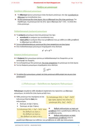 ΑΝΤΩΝΑΤΟΣ ΓΙΩΡΓΟΣ - ΜΑΘΗΜΑΤΙΚΟΣ 6
Πράξεις με μονώνυμα
Πρόσθεση (άθροισμα) μονωνύμων
Το άθροισμα όμοιων μονωνύμων είναι ένα όμοιο μονώνυμο, που έχει συντελεστή το
άθροισμα των συντελεστών τους.
Αν δύο μονώνυμα δεν είναι όμοια, τότε το άθροισμά τους δεν είναι μονώνυμο. Για
παράδειγμα, τα μονώνυμα 2xy2
και 3x3
y έχουν άθροισμα 2xy2
+ 3x3
y το οποίο δεν
είναι μονώνυμο.
Πολλαπλασιασμός (γινόμενο) μονωνύμων
Το γινόμενο μονωνύμων είναι ένα μονώνυμο που έχει:
 συντελεστή το γινόμενο των συντελεστών τους.
 κύριο μέλος το γινόμενο όλων των μεταβλητών τους με εκθέτη σε κάθε μεταβλητή
το άθροισμα των εκθετών της.
Για να πολλαπλασιάσουμε μονώνυμα δεν είναι απαραίτητο να είναι όμοια.
Στον πολλαπλασιασμό μονωνύμων στηριζόμαστε στην ιδιότητα:
xν
· xμ
= xν+μ
Διαίρεση (πηλίκο) μονωνύμων
Η διαίρεση δύο μονωνύμων γίνεται με πολλαπλασιασμό του διαιρετέου με τον
αντίστροφο του διαιρέτη.
Για να διαιρέσουμε δύο μονώνυμα, δεν είναι απαραίτητο τα μονώνυμα να είναι όμοια.
Για την διαίρεση μονωνύμων στηριζόμαστε στην ιδιότητα:
𝑥 𝜈
𝑥 𝜇
= xν-μ
Το πηλίκο δυο μονωνύμων, μπορεί να είναι μονώνυμο αλλά μπορεί και να μην είναι
μονώνυμο!!!
1.3Πολυώνυμα – Πρόσθεση και Αφαίρεση Πολυωνύμων
Πολυώνυμο ονομάζεται κάθε αλγεβρική παράσταση που προκύπτει ως άθροισμα
μονωνύμων, τα οποία δεν είναι όμοια μεταξύ τους.
Κάθε μονώνυμο που περιέχεται σε ένα
πολυώνυμο λέγεται όρος του
πολυωνύμου.
 Διώνυμο, αν έχει 2 όρους,
 Τριώνυμο, αν έχει 3 όρους.
Βαθμός πολυωνύμου ως προς μια
μεταβλητή είναι ο μεγαλύτερος εκθέτης της
μεταβλητής αυτής.
Βαθμός πολυωνύμου ως προς
περισσότερες μεταβλητές είναι το
μεγαλύτερο άθροισμα των εκθετών, των μεταβλητών σε κάθε όρο πολυωνύμου.
21.08.2020 Αποκλειστικά στο lisari.blogspot.com Page 76 of 106
 