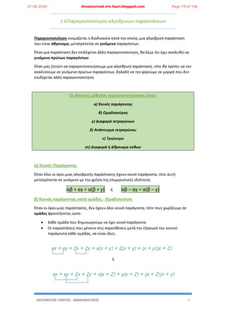 ΑΝΤΩΝΑΤΟΣ ΓΙΩΡΓΟΣ - ΜΑΘΗΜΑΤΙΚΟΣ 9
1.6Παραγοντοποίηση αλγεβρικών παραστάσεων
Παραγοντοποίηση ονομάζεται η διαδικασία κατά την οποία, μια αλγεβρική παράσταση
που είναι άθροισμα, μετατρέπεται σε γινόμενο παραγόντων.
Όταν μια παράσταση δεν επιδέχεται άλλη παραγοντοποίηση, θα λέμε ότι έχει αναλυθεί σε
γινόμενο πρώτων παραγόντων.
Όταν μας ζητούν να παραγοντοποιήσουμε μια αλγεβρική παράσταση, τότε θα πρέπει να την
αναλύσουμε σε γινόμενο πρώτων παραγόντων, δηλαδή να την φέρουμε σε μορφή που δεν
επιδέχεται άλλη παραγοντοποίηση.
Οι βασικές μέθοδοι παραγοντοποίησης είναι:
α) Κοινός παράγοντας
β) Ομαδοποίηση
γ) Διαφορά τετραγώνων
δ) Ανάπτυγμα τετραγώνου
ε) Τριώνυμο
στ) Διαφορά ή άθροισμα κύβων
α) Κοινός Παράγοντας
Όταν όλοι οι όροι μιας αλγεβρικής παράστασης έχουν κοινό παράγοντα, τότε αυτή
μετατρέπεται σε γινόμενο με την χρήση της επιμεριστικής ιδιότητας
αβ + αγ = α(β + γ) ή αβ – αγ = α(β – γ)
β) Κοινός παράγοντας κατά ομάδες - Ομαδοποίηση
Όταν οι όροι μιας παράστασης, δεν έχουν όλοι κοινό παράγοντα, τότε τους χωρίζουμε σε
ομάδες φροντίζοντας ώστε:
 Κάθε ομάδα που δημιουργούμε να έχει κοινό παράγοντα.
 Οι παραστάσεις που μένουν στις παρενθέσεις μετά την εξαγωγή του κοινού
παράγοντα κάθε ομάδας, να είναι ίδιες.
ή
21.08.2020 Αποκλειστικά στο lisari.blogspot.com Page 79 of 106
 