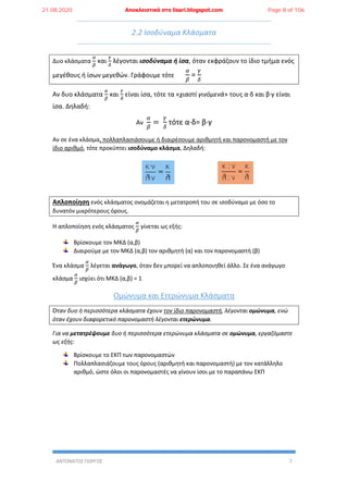 ΑΝΤΩΝΑΤΟΣ ΓΙΩΡΓΟΣ 7
2.2 Ισοδύναμα Κλάσματα
Δυο κλάσματα
𝛼
𝛽
και
𝛾
𝛿
λέγονται ισοδύναμα ή ίσα, όταν εκφράζουν το ίδιο τμήμα ενός
μεγέθους ή ίσων μεγεθών. Γράφουμε τότε
𝛼
𝛽
=
𝛾
𝛿
Αν δυο κλάσματα
𝛼
𝛽
και
𝛾
𝛿
είναι ίσα, τότε τα «χιαστί γινόμενά» τους α∙δ και β∙γ είναι
ίσα. Δηλαδή:
Αν
𝛼
𝛽
=
𝛾
𝛿
τότε α∙δ= β∙γ
Αν σε ένα κλάσμα, πολλαπλασιάσουμε ή διαιρέσουμε αριθμητή και παρονομαστή με τον
ίδιο αριθμό, τότε προκύπτει ισοδύναμο κλάσμα, Δηλαδή:
Απλοποίηση ενός κλάσματος ονομάζεται η μετατροπή του σε ισοδύναμο με όσο το
δυνατόν μικρότερους όρους.
Η απλοποίηση ενός κλάσματος
𝛼
𝛽
γίνεται ως εξής:
Βρίσκουμε τον ΜΚΔ (α,β)
Διαιρούμε με τον ΜΚΔ (α,β) τον αριθμητή (α) και τον παρονομαστή (β)
Ένα κλάσμα
𝛼
𝛽
λέγεται ανάγωγο, όταν δεν μπορεί να απλοποιηθεί άλλο. Σε ένα ανάγωγο
κλάσμα
𝛼
𝛽
ισχύει ότι ΜΚΔ (α,β) = 1
Ομώνυμα και Ετερώνυμα Κλάσματα
Όταν δυο ή περισσότερα κλάσματα έχουν τον ίδιο παρονομαστή, λέγονται ομώνυμα, ενώ
όταν έχουν διαφορετικό παρονομαστή λέγονται ετερώνυμα.
Για να μετατρέψουμε δυο ή περισσότερα ετερώνυμα κλάσματα σε ομώνυμα, εργαζόμαστε
ως εξής:
Βρίσκουμε το ΕΚΠ των παρονομαστών
Πολλαπλασιάζουμε τους όρους (αριθμητή και παρονομαστή) με τον κατάλληλο
αριθμό, ώστε όλοι οι παρονομαστές να γίνουν ίσοι με το παραπάνω ΕΚΠ
21.08.2020 Αποκλειστικά στο lisari.blogspot.com Page 8 of 106
 