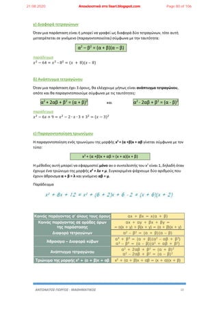 ΑΝΤΩΝΑΤΟΣ ΓΙΩΡΓΟΣ - ΜΑΘΗΜΑΤΙΚΟΣ 10
γ) Διαφορά τετραγώνων
Όταν μια παράσταση είναι ή μπορεί να γραφεί ως διαφορά δύο τετραγώνων, τότε αυτή
μετατρέπεται σε γινόμενο (παραγοντοποιείται) σύμφωνα με την ταυτότητα:
α2
– β2
= (α + β)(α – β)
παράδειγμα
𝑥2
− 64 = 𝑥2
– 82
= (𝑥 + 8)(𝑥 – 8)
δ) Ανάπτυγμα τετραγώνου
Όταν μια παράσταση έχει 3 όρους, θα ελέγχουμε μήπως είναι ανάπτυγμα τετραγώνου,
οπότε και θα παραγοντοποιούμε σύμφωνα με τις ταυτότητες:
α2
+ 2αβ + β2
= (α + β)2
και α2
- 2αβ + β2
= (α - β)2
παράδειγμα
𝑥2
− 6𝑥 + 9 = 𝑥2
− 2 ∙ 𝑥 ∙ 3 + 32
= (𝑥 − 3)2
ε) Παραγοντοποίηση τριωνύμου
Η παραγοντοποίηση ενός τριωνύμου της μορφής x2
+ (α +β)x + αβ γίνεται σύμφωνα με τον
τύπο:
x2 + (α +β)x + αβ = (x + α)(x + β)
Η μέθοδος αυτή μπορεί να εφαρμοστεί μόνο αν ο συντελεστής του x2
είναι 1, δηλαδή όταν
έχουμε ένα τριώνυμο της μορφής x2
+ λx + μ. Συγκεκριμένα ψάχνουμε δύο αριθμούς που
έχουν άθροισμα α + β = λ και γινόμενο αβ = μ.
Παράδειγμα
21.08.2020 Αποκλειστικά στο lisari.blogspot.com Page 80 of 106
 