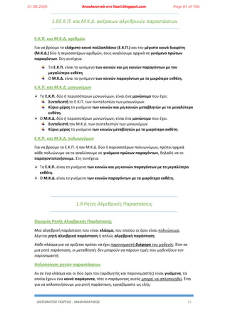 ΑΝΤΩΝΑΤΟΣ ΓΙΩΡΓΟΣ - ΜΑΘΗΜΑΤΙΚΟΣ 11
1.8Ε.Κ.Π. και Μ.Κ.Δ. ακέραιων αλγεβρικών παραστάσεων
Ε.Κ.Π. και Μ.Κ.Δ. αριθμών
Για να βρούμε το ελάχιστο κοινό πολλαπλάσιο (Ε.Κ.Π.) και τον μέγιστο κοινό διαιρέτη
(Μ.Κ.Δ.) δύο ή περισσοτέρων αριθμών, τους αναλύουμε αρχικά σε γινόμενο πρώτων
παραγόντων. Στη συνέχεια:
Το Ε.Κ.Π. είναι το γινόμενο των κοινών και μη κοινών παραγόντων με τον
μεγαλύτερο εκθέτη
Ο Μ.Κ.Δ. είναι το γινόμενο των κοινών παραγόντων με το μικρότερο εκθέτη.
Ε.Κ.Π. και Μ.Κ.Δ. μονωνύμων
 Το Ε.Κ.Π. δύο ή περισσότερων μονωνύμων, είναι ένα μονώνυμο που έχει:
Συντελεστή το Ε.Κ.Π. των συντελεστών των μονωνύμων.
Κύριο μέρος το γινόμενο των κοινών και μη κοινών μεταβλητών με το μεγαλύτερο
εκθέτη.
 Ο Μ.Κ.Δ. δύο ή περισσοτέρων μονωνύμων, είναι ένα μονώνυμο που έχει:
Συντελεστή τον Μ.Κ.Δ. των συντελεστών των μονωνύμων.
Κύριο μέρος το γινόμενο των κοινών μεταβλητών με το μικρότερο εκθέτη.
Ε.Κ.Π. και Μ.Κ.Δ. πολυωνύμων
Για να βρούμε το Ε.Κ.Π. ή τον Μ.Κ.Δ. δύο ή περισσοτέρων πολυωνύμων, πρέπει αρχικά
κάθε πολυώνυμο να το αναλύσουμε σε γινόμενο πρώτων παραγόντων, δηλαδή να το
παραγοντοποιήσουμε. Στη συνέχεια:
 Το Ε.Κ.Π. είναι το γινόμενο των κοινών και μη κοινών παραγόντων με το μεγαλύτερο
εκθέτη.
 Ο Μ.Κ.Δ. είναι το γινόμενο των κοινών παραγόντων με το μικρότερο εκθέτη.
1.9 Ρητές Αλγεβρικές Παραστάσεις
Ορισμός Ρητής Αλγεβρικής Παράστασης
Μια αλγεβρική παράσταση που είναι κλάσμα, του οποίου οι όροι είναι πολυώνυμα,
λέγεται ρητή αλγεβρική παράσταση ή απλώς αλγεβρική παράσταση.
Κάθε κλάσμα για να ορίζεται πρέπει να έχει παρονομαστή διάφορο του μηδενός. Έτσι σε
μια ρητή παράσταση, οι μεταβλητές δεν μπορούν να πάρουν τιμές που μηδενίζουν τον
παρονομαστή.
Απλοποίηση ρητών παραστάσεων
Αν σε ένα κλάσμα και οι δύο όροι του (αριθμητής και παρονομαστής) είναι γινόμενα, τα
οποία έχουν ένα κοινό παράγοντα, τότε ο παράγοντας αυτός μπορεί να απλοποιηθεί. Έτσι
για να απλοποιήσουμε μια ρητή παράσταση, εργαζόμαστε ως εξής:
21.08.2020 Αποκλειστικά στο lisari.blogspot.com Page 81 of 106
 