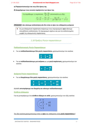 ΑΝΤΩΝΑΤΟΣ ΓΙΩΡΓΟΣ - ΜΑΘΗΜΑΤΙΚΟΣ 12
α) Παραγοντοποιούμε και τους δύο όρους της.
β) Διαγράφουμε τους κοινούς παράγοντες των όρων της.
ΠΡΟΣΟΧΗ: Δεν κάνουμε απλοποίηση εάν δεν είναι οι όροι του κλάσματος γινόμενα
Σε μια κλασματική παράσταση παίρνουμε τους περιορισμούς πριν κάνουμε
οποιαδήποτε απλοποίηση. Οι περιορισμοί ισχύουν και για την απλοποιημένη
μορφή της κλασματικής παράστασης.
1.10 Πράξεις Ρητών παραστάσεων
Πολλαπλασιασμός Ρητών Παραστάσεων
 Για να πολλαπλασιάσουμε δύο ρητές παραστάσεις, χρησιμοποιούμε τον κανόνα:
 Για να πολλαπλασιάσουμε μια ακέραια με μια ρητή παράσταση, χρησιμοποιούμε τον
κανόνα:
Διαίρεση Ρητών παραστάσεων
 Για να διαιρέσουμε δύο ρητές παραστάσεις, χρησιμοποιούμε τον κανόνα:
Δηλαδή αντιστρέφουμε τον διαιρέτη και κάνουμε πολλαπλασιασμό.
Σύνθετα κλάσματα
Για να μετατρέψουμε ένα σύνθετο κλάσμα σε απλό, χρησιμοποιούμε τον εξής κανόνα:
Τον ίδιο κανόνα χρησιμοποιούμε όταν οι όροι του κλάσματος είναι ρητές παραστάσεις!!
21.08.2020 Αποκλειστικά στο lisari.blogspot.com Page 82 of 106
 
