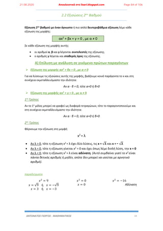 ΑΝΤΩΝΑΤΟΣ ΓΙΩΡΓΟΣ - ΜΑΘΗΜΑΤΙΚΟΣ 14
2.2 Εξισώσεις 2ου
Βαθμού
Εξίσωση 2ου
βαθμού με έναν άγνωστο ή πιο απλά δευτεροβάθμια εξίσωση λέμε κάθε
εξίσωση της μορφής:
αx2
+ βx + γ = 0 , με α ≠ 0
Σε κάθε εξίσωση της μορφής αυτής:
 οι αριθμοί α, β και γ λέγονται συντελεστές της εξίσωσης.
 ο αριθμός γ λέγεται και σταθερός όρος της εξίσωσης.
Α) Επίλυση με ανάλυση σε γινόμενο πρώτων παραγόντων
 Εξίσωση της μορφής αx2 + βx = 0 , με α ≠ 0
Για να λύσουμε τις εξισώσεις αυτής της μορφής, βγάζουμε κοινό παράγοντα το x και στη
συνέχεια εκμεταλλευόμαστε την ιδιότητα:
Αν α · β = 0, τότε α=0 ή β=0
 Εξίσωση της μορφής αx2 + γ = 0 , με α ≠ 0
1ος Τρόπος
Αν το 1ο
μέλος μπορεί να γραφεί ως διαφορά τετραγώνων, τότε το παραγοντοποιούμε και
στη συνέχεια εκμεταλλευόμαστε την ιδιότητα:
Αν α · β = 0, τότε α=0 ή β=0
2ος Τρόπος
Φέρνουμε την εξίσωση στη μορφή
x2
= λ
 Αν λ > 0, τότε η εξίσωση x2 = λ έχει δύο λύσεις, τις x = √𝛌 και x = - √𝛌
 Αν λ = 0, τότε η εξίσωση γίνεται x2 = 0 και έχει όπως λέμε διπλή λύση, την x = 0
 Αν λ < 0, τότε η εξίσωση x2 = λ είναι αδύνατη. (Αυτό συμβαίνει γιατί το x2 είναι
πάντα θετικός αριθμός ή μηδέν, οπότε δεν μπορεί να ισούται με αρνητικό
αριθμό).
παραδείγματα
𝑥2
= 9
𝑥 = √9 ή 𝑥 = −√9
𝑥 = 3 ή 𝑥 = −3
𝑥2
= 0
𝑥 = 0
𝑥2
= −16
Αδύνατη
21.08.2020 Αποκλειστικά στο lisari.blogspot.com Page 84 of 106
 