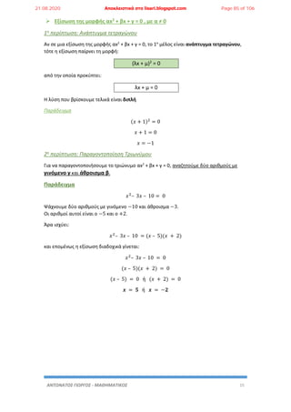 ΑΝΤΩΝΑΤΟΣ ΓΙΩΡΓΟΣ - ΜΑΘΗΜΑΤΙΚΟΣ 15
 Εξίσωση της μορφής αx2 + βx + γ = 0 , με α ≠ 0
1η περίπτωση: Ανάπτυγμα τετραγώνου
Αν σε μια εξίσωση της μορφής αx2
+ βx + γ = 0, το 1ο
μέλος είναι ανάπτυγμα τετραγώνου,
τότε η εξίσωση παίρνει τη μορφή:
(λx + μ)2 = 0
από την οποία προκύπτει:
λx + μ = 0
Η λύση που βρίσκουμε τελικά είναι διπλή
Παράδειγμα
(𝑥 + 1)2
= 0
𝑥 + 1 = 0
𝑥 = −1
2η περίπτωση: Παραγοντοποίηση Τριωνύμου
Για να παραγοντοποιήσουμε το τριώνυμο αx2
+ βx + γ = 0, αναζητούμε δύο αριθμούς με
γινόμενο γ και άθροισμα β.
Παράδειγμα
𝑥2
– 3𝑥 – 10 = 0
Ψάχνουμε δύο αριθμούς με γινόμενο −10 και άθροισμα −3.
Οι αριθμοί αυτοί είναι ο −5 και ο +2.
Άρα ισχύει:
𝑥2
– 3𝑥 – 10 = (𝑥 – 5)(𝑥 + 2)
και επομένως η εξίσωση διαδοχικά γίνεται:
𝑥2
– 3𝑥 – 10 = 0
(𝑥 – 5)(𝑥 + 2) = 0
(𝑥 – 5) = 0 ή (𝑥 + 2) = 0
𝒙 = 𝟓 ή 𝒙 = −𝟐
21.08.2020 Αποκλειστικά στο lisari.blogspot.com Page 85 of 106
 