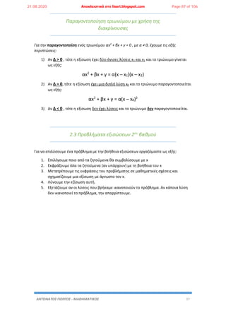 ΑΝΤΩΝΑΤΟΣ ΓΙΩΡΓΟΣ - ΜΑΘΗΜΑΤΙΚΟΣ 17
Παραγοντοποίηση τριωνύμου με χρήση της
διακρίνουσας
Για την παραγοντοποίση ενός τριωνύμου αx2
+ βx + γ = 0 , με α ≠ 0, έχουμε τις εξής
περιπτώσεις:
1) Αν Δ > 0 , τότε η εξίσωση έχει δύο άνισες λύσεις x1 και x2 και το τριώνυμο γίνεται
ως εξής:
αx2
+ βx + γ = α(x – x1)(x – x2)
2) Αν Δ = 0, τότε η εξίσωση έχει μια διπλή λύση x0 και το τριώνυμο παραγοντοποιείται
ως εξής:
αx2
+ βx + γ = α(x – x0)2
3) Αν Δ < 0 , τότε η εξίσωση δεν έχει λύσεις και το τριώνυμο δεν παραγοντοποιείται.
2.3 Προβλήματα εξισώσεων 2ου
βαθμού
Για να επιλύσουμε ένα πρόβλημα με την βοήθεια εξισώσεων εργαζόμαστε ως εξής:
1. Επιλέγουμε ποιο από τα ζητούμενα θα συμβολίσουμε με x
2. Εκφράζουμε όλα τα ζητούμενα (αν υπάρχουν) με τη βοήθεια του x
3. Μετατρέπουμε τις εκφράσεις του προβλήματος σε μαθηματικές σχέσεις και
σχηματίζουμε μια εξίσωση με άγνωστο τον x.
4. Λύνουμε την εξίσωση αυτή.
5. Εξετάζουμε αν οι λύσεις που βρήκαμε ικανοποιούν το πρόβλημα. Αν κάποια λύση
δεν ικανοποιεί το πρόβλημα, την απορρίπτουμε.
21.08.2020 Αποκλειστικά στο lisari.blogspot.com Page 87 of 106
 