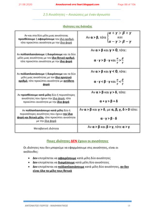 ΑΝΤΩΝΑΤΟΣ ΓΙΩΡΓΟΣ - ΜΑΘΗΜΑΤΙΚΟΣ 18
2.5 Ανισότητες – Ανισώσεις με έναν άγνωστο
Ιδιότητες της διάταξης
Αν και στα δύο μέλη μιας ανισότητας
προσθέσουμε ή αφαιρέσουμε τον ίδιο αριθμό,
τότε προκύπτει ανισότητα με την ίδια φορά
Αν α > β, τότε {
𝜶 + 𝜸 > 𝜷 + 𝜸
𝜅𝛼𝜄
𝜶 − 𝜸 > 𝜷 − 𝜸
Αν πολλαπλασιάσουμε ή διαιρέσουμε και τα δύο
μέλη μιας ανισότητας με τον ίδιο θετικό αριθμό,
τότε προκύπτει ανισότητα με την ίδια φορά
Αν α > β και γ > 0, τότε:
α · γ > β · γ και
𝜶
𝜸
>
𝜷
𝜸
Αν πολλαπλασιάσουμε ή διαιρέσουμε και τα δύο
μέλη μιας ανισότητας με τον ίδιο αρνητικό
αριθμό, τότε προκύπτει ανισότητα με αντίθετη
φορά
Αν α > β και γ < 0, τότε:
α · γ < β · γ και
𝜶
𝜸
<
𝜷
𝜸
Αν προσθέσουμε κατά μέλη δύο ή περισσότερες
ανισότητες που έχουν την ίδια φορά, τότε
προκύπτει ανισότητα με την ίδια φορά
Αν α > β και γ > δ, τότε:
α + γ > β + δ
Αν πολλαπλασιάσουμε κατά μέλη δύο ή
περισσότερες ανισότητες που έχουν την ίδια
φορά και θετικά μέλη, τότε προκύπτει ανισότητα
με την ίδια φορά
Αν α > β και γ > δ, με α, β, γ, δ > 0 τότε:
α · γ > β · δ
Μεταβατική ιδιότητα
Αν α > β και β > γ, τότε α > γ
Ποιες ιδιότητες ΔΕΝ έχουν οι ανισότητες
Οι ιδιότητες που δεν μπορούμε να εφαρμόσουμε στις ανισότητες, είναι οι
ακόλουθες:
 Δεν επιτρέπεται να αφαιρέσουμε κατά μέλη δύο ανισότητες
 Δεν επιτρέπεται να διαιρέσουμε κατά μέλη δύο ανισότητες
 Δεν επιτρέπεται να πολλαπλασιάσουμε κατά μέλη δύο ανισότητες, αν δεν
είναι όλα τα μέλη τους θετικά
21.08.2020 Αποκλειστικά στο lisari.blogspot.com Page 88 of 106
 