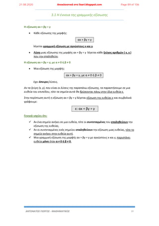 ΑΝΤΩΝΑΤΟΣ ΓΙΩΡΓΟΣ - ΜΑΘΗΜΑΤΙΚΟΣ 19
3.1 Η έννοια της γραμμικής εξίσωσης
Η εξίσωση αx + βy = γ
 Κάθε εξίσωσης της μορφής:
αx + βy = γ
λέγεται γραμμική εξίσωση με αγνώστους x και y.
 Λύση μιας εξίσωσης της μορφής αx + βy = γ λέγεται κάθε ζεύγος αριθμών ( x, y )
που την επαληθεύει
Η εξίσωση αx + βy = γ, με α ≠ 0 ή β ≠ 0
 Μια εξίσωση της μορφής:
αx + βy = γ, με α ≠ 0 ή β ≠ 0
έχει άπειρες λύσεις.
Αν τα ζεύγη (x, y), που είναι οι λύσεις της παραπάνω εξίσωσης, τα παραστήσουμε σε μια
ευθεία του επιπέδου, τότε τα σημεία αυτά θα βρίσκονται πάνω στην ίδια ευθεία ε.
Στην περίπτωση αυτή η εξίσωση αx + βy = γ λέγεται εξίσωση της ευθείας ε και συμβολικά
γράφουμε:
ε: αx + βy = γ
Γενικά ισχύει ότι:
 Αν ένα σημείο ανήκει σε μια ευθεία, τότε οι συντεταγμένες του επαληθεύουν την
εξίσωση της ευθείας.
 Αν οι συντεταγμένες ενός σημείου επαληθεύουν την εξίσωση μιας ευθείας, τότε το
σημείο ανήκει στην ευθεία αυτή.
 Μια γραμμική εξίσωση της μορφής αx + βy = γ με αγνώστους x και y, παριστάνει
ευθεία μόνο όταν α ≠ 0 ή β ≠ 0.
21.08.2020 Αποκλειστικά στο lisari.blogspot.com Page 89 of 106
 
