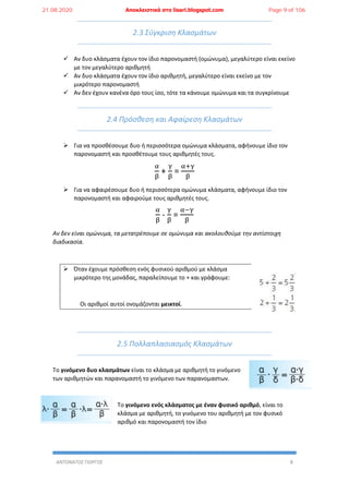 ΑΝΤΩΝΑΤΟΣ ΓΙΩΡΓΟΣ 8
2.3 Σύγκριση Κλασμάτων
 Αν δυο κλάσματα έχουν τον ίδιο παρονομαστή (ομώνυμα), μεγαλύτερο είναι εκείνο
με τον μεγαλύτερο αριθμητή
 Αν δυο κλάσματα έχουν τον ίδιο αριθμητή, μεγαλύτερο είναι εκείνο με τον
μικρότερο παρονομαστή
 Αν δεν έχουν κανένα όρο τους ίσο, τότε τα κάνουμε ομώνυμα και τα συγκρίνουμε
2.4 Πρόσθεση και Αφαίρεση Κλασμάτων
 Για να προσθέσουμε δυο ή περισσότερα ομώνυμα κλάσματα, αφήνουμε ίδιο τον
παρονομαστή και προσθέτουμε τους αριθμητές τους.
α
β
+
γ
β
=
α+γ
β
 Για να αφαιρέσουμε δυο ή περισσότερα ομώνυμα κλάσματα, αφήνουμε ίδιο τον
παρονομαστή και αφαιρούμε τους αριθμητές τους.
α
β
-
γ
β
=
α−γ
β
Αν δεν είναι ομώνυμα, τα μετατρέπουμε σε ομώνυμα και ακολουθούμε την αντίστοιχη
διαδικασία.
 Όταν έχουμε πρόσθεση ενός φυσικού αριθμού με κλάσμα
μικρότερο της μονάδας, παραλείπουμε το + και γράφουμε:
Οι αριθμοί αυτοί ονομάζονται μεικτοί.
2.5 Πολλαπλασιασμός Κλασμάτων
Το γινόμενο δυο κλασμάτων είναι το κλάσμα με αριθμητή το γινόμενο
των αριθμητών και παρανομαστή το γινόμενο των παρανομαστων.
Το γινόμενο ενός κλάσματος με έναν φυσικό αριθμό, είναι το
κλάσμα με αριθμητή, το γινόμενο του αριθμητή με τον φυσικό
αριθμό και παρονομαστή τον ίδιο
21.08.2020 Αποκλειστικά στο lisari.blogspot.com Page 9 of 106
 