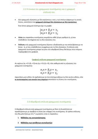 ΑΝΤΩΝΑΤΟΣ ΓΙΩΡΓΟΣ - ΜΑΘΗΜΑΤΙΚΟΣ 20
3.2 Η έννοια του γραμμικού συστήματος και η γραφική
επίλυσή του
 Δύο γραμμικές εξισώσεις με δύο αγνώστους x και y, των οποίων ψάχνουμε τις κοινές
λύσεις, αποτελούν ένα γραμμικό σύστημα δύο εξισώσεων με δύο αγνώστους.
Ένα τέτοιο γραμμικό σύστημα έχει τη μορφή:
{
𝛼1x+ β1y = γ1
α2x+ β2y = γ2
 Λύση του παραπάνω συστήματος ονομάζεται κάθε ζεύγος αριθμών (x, y) που
επαληθεύει ταυτόχρονα και τις δύο εξισώσεις του.
 Επίλυση ενός γραμμικού συστήματος λέγεται η διαδικασία με την οποία βρίσκουμε τα
ζεύγη (x, y) που επαληθεύουν συγχρόνως και τις δύο εξισώσεις. Η επίλυση ενός
γραμμικού συστήματος μπορεί να γίνει είτε αλγεβρικά (όπως θα δούμε στην επόμενη
παράγραφο) είτε γραφικά.
Γραφική επίλυση γραμμικού συστήματος
Αν ισχύουν (α1 ≠ 0 ή β1 ≠ 0) και (α2 ≠ 0 ή β2 ≠ 0), τότε καθεμία από τις εξισώσεις του
γραμμικού συστήματος:
𝛼1x+ β1y = γ1
α2x+ β2y = γ2
παριστάνει μια ευθεία. Αν σχεδιάσουμε σε ένα σύστημα αξόνων τις δύο αυτές ευθείες, τότε
οι συντεταγμένες των κοινών τους σημείων αποτελούν τις λύσεις του συστήματος.
3.3 Αλγεβρική επίλυση γραμμικού συστήματος
Η Αλγεβρική επίλυση ενός γραμμικού συστήματος με δίνει τη δυνατότητα να
προσδιορίσουμε με ακρίβεια τη λύση (αν υπάρχει) του συστήματος. Οι τρόποι επίλυσης
που θα μελετήσουμε στη Γ’ γυμνασίου είναι οι παρακάτω:
1. Μέθοδος της αντικατάστασης
2. Μέθοδος των αντίθετων συντελεστών
21.08.2020 Αποκλειστικά στο lisari.blogspot.com Page 90 of 106
 