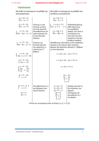 ΑΝΤΩΝΑΤΟΣ ΓΙΩΡΓΟΣ - ΜΑΘΗΜΑΤΙΚΟΣ 21
Παραδείγματα
Να λυθεί το σύστημα με τη μέθοδο της
αντικατάστασης:
Να λυθεί το σύστημα με τη μέθοδο των
αντίθετων συντελεστών:
{
𝑥 + 2𝑦 = 9
2𝑥 − 𝑦 = 3
{
𝑥 + 2𝑦 = 9
2𝑥 − 𝑦 = 3
{
𝑥 = 9 − 2𝑦
2𝑥 − 𝑦 = 3
Λύνουμε τη μία
εξίσωση ως προς
τον έναν άγνωστο
{
𝑥 + 2𝑦 = 9 |
2𝑥 − 𝑦 = 3 | ∙ 2
Πολλαπλασιάζουμε
κάθε εξίσωση με
τον κατάλληλο
αριθμό, έτσι ώστε οι
συντελεστές του
ενός από τους δύο
αγνώστους να είναι
αντίθετοι αριθμοί.
{
𝑥 = 9 − 2𝑦
2(9 − 2𝑦) − 𝑦 = 3
Αντικαθιστούμε την
πρώτη εξίσωση (το
x) στην δεύτερη
εξίσωση
{
𝑥 + 𝟐𝑦 = 9
4𝑥 − 𝟐𝑦 = 6
{
𝑥 = 9 − 2𝑦
18 − 4𝑦 − 𝑦 = 3
Λύνουμε την
δεύτερη εξίσωση
που προκύπτει, η
οποία είναι 1ου
βαθμού
Προσθέτουμε κατά μέλη τις δύο παραπάνω
εξισώσεις. (Αν έχουμε κάνει σωστά τα
βήματα, θα προκύπτει εξίσωση 1ου
βαθμού
με έναν άγνωστο)
{
𝑥 = 9 − 2𝑦
−4𝑦 − 𝑦 = 3 − 18
𝑥 + 2𝑦 + 4𝑥 − 2𝑦 = 9 + 6
{
𝑥 = 9 − 2𝑦
−5𝑦 = −15
𝑥 + 2𝑦 + 4𝑥 − 2𝑦 = 9 + 6
{
𝑥 = 9 − 2𝑦
−5𝑦
−5
=
−15
−5
𝑥 + 4𝑥 = 9 + 6
{
𝑥 = 9 − 2𝑦
𝑦 = 3
5𝑥 = 15
5𝑥
5
=
15
5
𝑥 = 3
{
𝑥 = 9 − 2 ∙ 3
𝑦 = 3
Αντικαθιστούμε το y
που βρήκαμε στην
πρώτη εξίσωση
𝑥 + 2𝑦 = 9
3 + 2𝑦 = 9
2𝑦 = 9 − 3
2𝑦 = 6
2𝑦
2
=
6
2
𝑦 = 3
Επιλέγω μία από τις
δύο εξισώσεις του
αρχικού
συστήματος και
αντικαθιστώ το 𝑥
που βρήκα
{
𝑥 = 3
𝑦 = 3
Η λύση του συστήματος είναι το ζεύγος (𝑥, 𝑦) = (3, 3)
21.08.2020 Αποκλειστικά στο lisari.blogspot.com Page 91 of 106
 