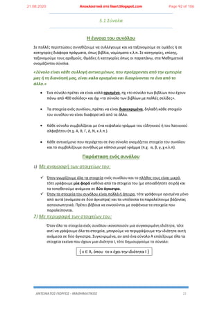 ΑΝΤΩΝΑΤΟΣ ΓΙΩΡΓΟΣ - ΜΑΘΗΜΑΤΙΚΟΣ 22
5.1 Σύνολα
Η έννοια του συνόλου
Σε πολλές περιπτώσεις συνηθίζουμε να συλλέγουμε και να ταξονομούμε σε ομάδες ή σε
κατηγορίες διάφορα πράγματα, όπως βιβλία, νομίσματα κ.λ.π. Σε κατηγορίες, επίσης,
ταξονομούμε τους αριθμούς. Ομάδες ή κατηγορίες όπως οι παραπάνω, στα Μαθηματικά
ονομάζονται σύνολα.
«Σύνολο είναι κάθε συλλογή αντικειμένων, που προέρχονται από την εμπειρία
μας ή τη διανόησή μας, είναι καλα ορισμένα και διακρίνονται το ένα από το
άλλο.»
 Ένα σύνολο πρέπει να είναι καλά ορισμένο, πχ «το σύνολο των βιβλίων που έχουν
πάνω από 400 σελίδες» και όχι «το σύνολο των βιβλίων με πολλές σελίδες».
 Τα στοιχεία ενός συνόλου, πρέπει να είναι διακεκριμένα, δηλαδή κάθε στοιχείο
του συνόλου να είναι διαφορετικό από τα άλλα.
 Κάθε σύνολο συμβολίζεται με ένα κεφαλαίο γράμμα του ελληνικού ή του λατινικού
αλφαβήτου (π.χ. Α, Β, Γ, Δ, Ν, κ.λ.π.).
 Κάθε αντικείμενο που περιέχεται σε ένα σύνολο ονομάζεται στοιχείο του συνόλου
και το συμβολίζουμε συνήθως με κάποιο μικρό γράμμα (π.χ. α, β, γ, χ κ.λ.π).
Παράσταση ενός συνόλου
1) Με αναγραφή των στοιχείων του:
 Όταν γνωρίζουμε όλα τα στοιχεία ενός συνόλου και το πλήθος τους είναι μικρό,
τότε γράφουμε μία φορά καθένα από τα στοιχεία του (με οποιαδήποτε σειρά) και
τα τοποθετούμε ανάμεσα σε δύο άγκιστρα.
 Όταν τα στοιχεία του συνόλου είναι πολλά ή άπειρα, τότε γράφουμε ορισμένα μόνο
από αυτά (ανάμεσα σε δύο άγκιστρα) και τα υπόλοιπα τα παραλείπουμε βάζοντας
ασποισωπητικά. Πρέπει βέβαια να εννοούνται με σαφήνεια τα στοιχεία που
παραλείπονται.
2) Με περιγραφή των στοιχείων του:
Όταν όλα τα στοιχεία ενός συνόλου ικανοποιούν μια συγκεκριμένη ιδιότητα, τότε
αντί να γράψουμε όλα τα στοιχεία, μπορούμε να περιγράψουμε την ιδιότητα αυτή
ανάμεσα σε δύο άγκιστρα. Συγκεκριμένα, αν από ένα σύνολο Α επιλέξουμε όλα τα
στοιχεία εκείνα που έχουν μια ιδιότητα Ι, τότε δημιουργούμε το σύνολο:
{ x ∈ Α, όπου το x έχει την ιδιότητα Ι }
21.08.2020 Αποκλειστικά στο lisari.blogspot.com Page 92 of 106
 