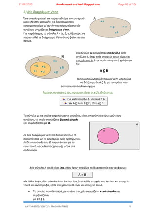 ΑΝΤΩΝΑΤΟΣ ΓΙΩΡΓΟΣ - ΜΑΘΗΜΑΤΙΚΟΣ 23
3) Με διαγράμμα Venn
Ένα σύνολο μπορεί να παρασταθεί με το εσωτερικό
μιας κλειστής γραμμής. Το διάγραμμα που
χρησιμοποιούμε γι’ αυτήν την παρουσίαση ενός
συνόλου ονομάζεται διάγραμμα Venn.
Για παράδειγμα, το σύνολο Α = {α, β, γ, δ} μπορεί να
παρασταθεί με διάγραμμα Venn όπως φαίνεται στο
σχήμα.
Ένα σύνολο Α ονομάζεται υποσύνολο ενός
συνόλου Β, όταν κάθε στοιχείο του Α είναι και
στοιχείο του Β. Στην περίπτωση αυτή γράφουμε
ότι:
Α C B
Χρησιμοποιώντας διάγραμμα Venn μπορούμε
να δέιξουμε ότι Α C B, με τον τρόπο που
φαίνεται στο διπλανό σχήμα
Άμεσες συνέπειες του ορισμού είναι οι εξής ιδιότητες:
Για κάθε σύνολο Α, ισχύει Α C Α
Αν Α C B και Β C Γ , τότε Α C Γ
Τα σύνολα με τα οποία ασχολούμαστε συνήθως, είναι υποσύνολα ενός ευρύτερου
συνόλου, το οποίο ονομάζεται βασικό σύνολο
και συμβολίζεται με Ω.
Σε ένα διάγραμμα Venn το βασικό σύνολο Ω
παριστάνεται με το εσωτερικό ενός ορθογωνίου.
Κάθε υποσύνολο του Ω παριστάνεται με το
εσωτερικό μιας κλειστής γραμμής μέσα στο
ορθογώνιο.
Δύο σύνολα Α και Β είναι ίσα, όταν έχουν ακριβώς τα ίδια στοιχεία και γράφουμε:
Α = Β
Με άλλα λόγια, δύο σύνολα Α και Β είναι ίσα, όταν κάθε στοιχείο του Α είναι και στοιχείο
του Β και αντίστροφα, κάθε στοιχείο του Β είναι και στοιχείο του Α.
 Το σύνολο που δεν περιέχει κανένα στοιχείο ονομάζεται κενό σύνολο και
συμβολίζεται
με ∅ ή { }.
21.08.2020 Αποκλειστικά στο lisari.blogspot.com Page 93 of 106
 