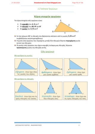 ΑΝΤΩΝΑΤΟΣ ΓΙΩΡΓΟΣ - ΜΑΘΗΜΑΤΙΚΟΣ 25
1.2 Ισότητα Τριγώνων
Κύρια στοιχεία τριγώνου
Τα κύρια στοιχεία ενός τριγώνου είναι:
 Οι κορυφές του Α, Β και Γ
 Οι πλευρές του ΑΒ, ΒΓ και ΑΓ
 Οι γωνίες του 𝚨̂, 𝚩̂ και 𝚪̂
Σε ένα τρίγωνο ΑΒΓ οι πλευρές που βρίσκονται απέναντι από τις γωνίες 𝚨̂, 𝚩̂ και 𝚪̂
συμβολίζονται αντίστοιχα α, β και γ
Η γωνία ενός τριγώνου που περιέχεται μεταξύ δύο πλευρών λέγεται περιεχόμενη γωνία
αυτών των πλευρών.
Οι γωνίες ενός τριγώνου που έχουν κορυφές τα άκρα μιας πλευράς, λέγονται
προσκείμενες γωνίες της πλευράς αυτής.
Είδη τριγώνων
Με κριτήριο τις γωνίες:
Με κριτήριο τις πλευρές:
21.08.2020 Αποκλειστικά στο lisari.blogspot.com Page 95 of 106
 